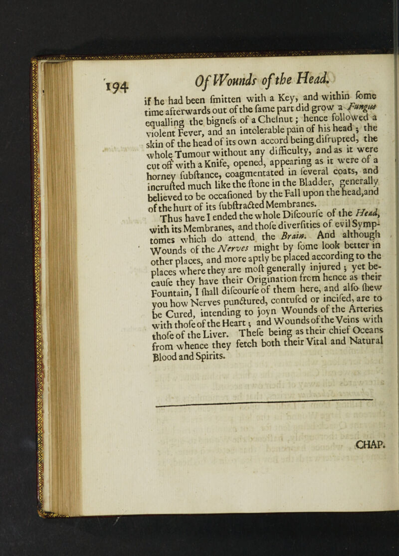 m • if he had been fmitten with a Key, and within feme time afterwards out of the fame part did grow a equalling the bignefs of a Chelnut; hence followed a violent Fever, and an intolerable pain of his head * the skin of the head of its own accord being difrupted, the whole Tumour without any difficulty, and as it were cut off with a Knife, opened, appearing as it were o. a horney fubftance, coagmentated in leveral coats, and incrufted much like the ftone in the Bladder, generally believed to be occafioned by the Fall upon the head,and ofthehurt of its fubftrafted Membranes. Thus have I ended the whole Difcourie of the Htti, with its Membranes, and thofe diverfmes or evil Symp- tomes which do attend the Bram. And although Wounds of the Nerves might by fome look better in other places, and more aptly be placed according to the places where they are moft generally injured ; yet be- caufe they have their Origination from hence as their Fountain; I toll difeourfeof them here, and alfo tow you how Nerves punftured, contufed or mcied, are to be Cured, intending to joyn Wounds of the Arteries with thofe of the Heart; andW ounds of the Veins w ith thofe of the Liver. Thefe being as their chief Oceans from whence they fetch both their Vital and Natural Blood and Spirits. CHAP.