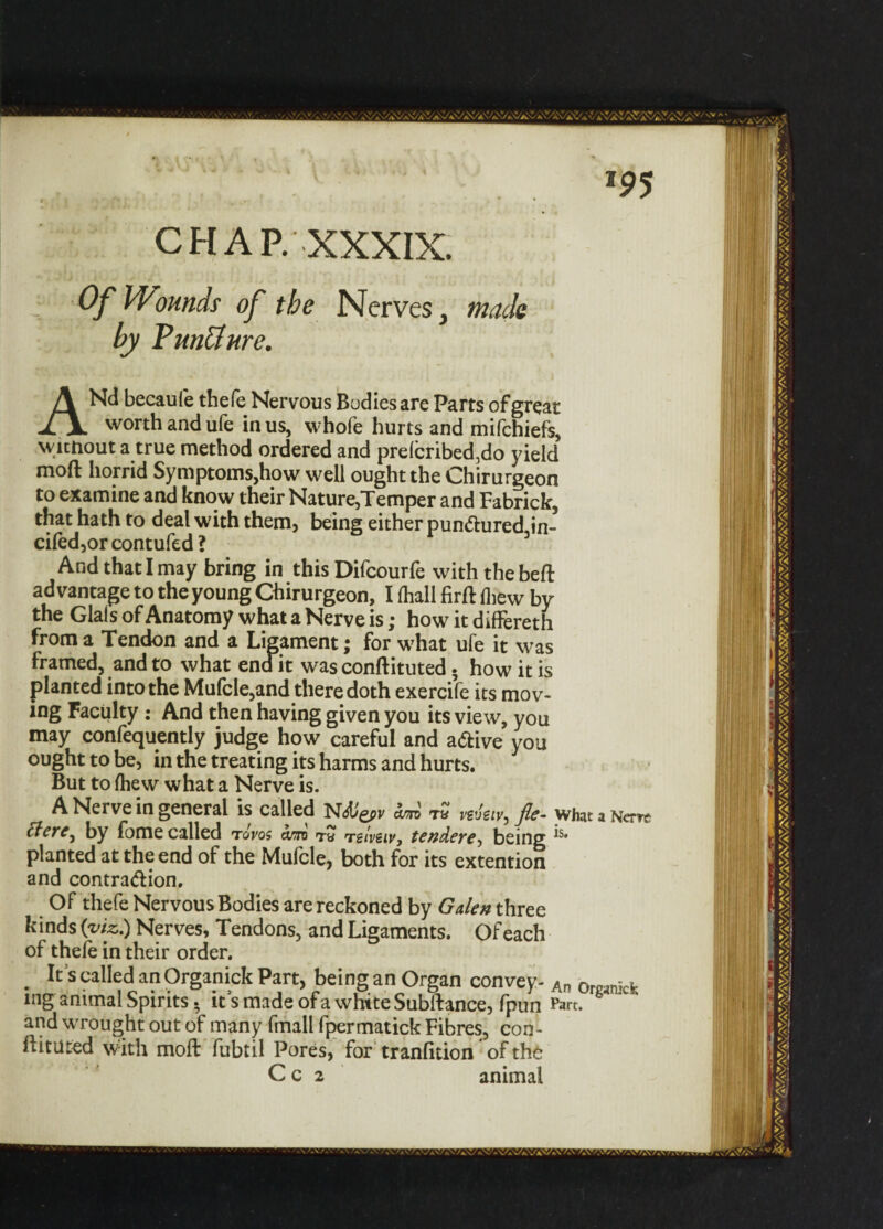 J9 5 CHAP. XXXIX. Of Wounds of the Nerves, made by VrnUure. ANd becaufe thefe Nervous Bodies are Parts of great worth and ufe in us, whofe hurts and mifchiefs, without a true method ordered and preferred,do yield moft horrid Symptoms,how well ought the Chirurgeon to examine and know their Nature,Temper and Fabrick, that hath to deal with them, being either pun<ftured,in- ciled,or contufed ? And that I may bring in this Difcourfe with the beft advantage to the young Chirurgeon, I (hall firft fliew by the Glais of Anatomy what a Nerve is; how it differeth from a Tendon and a Ligament; for what ufe it was framed, and to what end it was conftituted. how it is planted into the Mufcle,and there doth exercife its mov¬ ing Faculty : And then having given you its view, you may confequently judge how careful and a&ive you ought to be, in the treating its harms and hurts. But to fhew what a Nerve is. A Nerve in general is called N<5t/gpi/ am t£ vevstv^ fie- what a Nero Eletc^ by fome called tovqs am tw TgIveiv, tendeve^ being *s* planted at the end of the Mufcle, both for its extention and contra&ion. Of thefe Nervous Bodies are reckoned by Galen three kinds (viz.) Nerves, Tendons, and Ligaments. Of each of thefe in their order. It's called an Organick Part, being an Organ convey- An 0rgjmck mg animal Spirits. it s made of a white Subftance, fpun Part, and wrought out of many fmall fpermatick Fibres, con- ftituted with moft fubtil Pores, for tranfition of the C c 2 animal