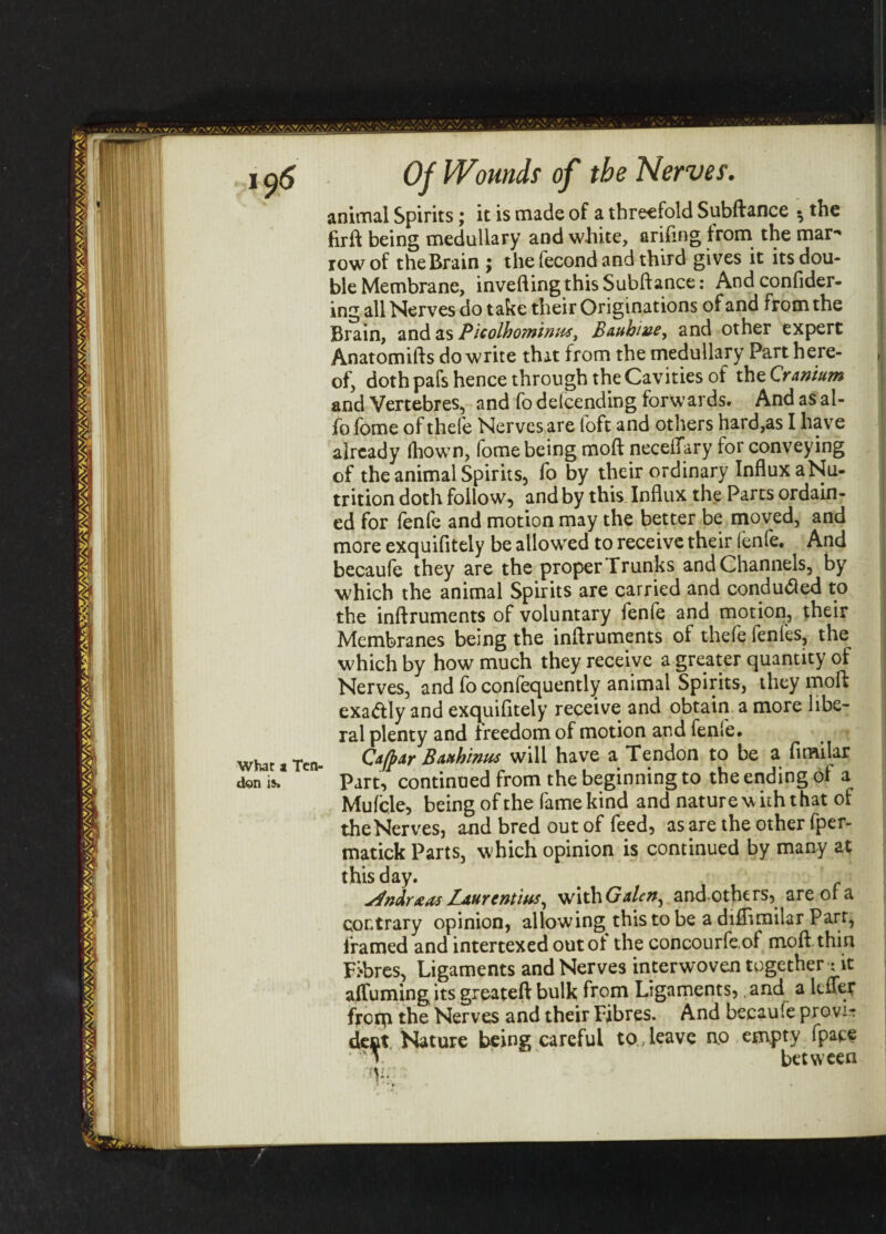 ,n5 Of Wrnids of the Nerves. animal Spirits; it is made of a threefold Subftance $ the firft being medullary and white, ariftng from the mar*' row of the Brain 5 the lecond and third gives it its dou¬ ble Membrane, inverting this Subftance: And conflder- ing all Nerves do take their Originations of and from the Brain, and as Picolhominus, Bauhiue^ and other expert Anatomifts do write that from the medullary Part here¬ of, doth pafs hence through the Cavities of the Cranium and Vertebres, and fo defending forwards. And as al- fo fome of thefe Nerves are loft and others hard,as I have already (hown, fome being moft necelTary for conveying of the animal Spirits, fo by their ordinary Influx a Nu¬ trition doth follow, and by this Influx the Parts ordain¬ ed for fenfe and motion may the better be moved, and more exquifitely be allowed to receive their lenfe. And becaufe they are the proper Trunks and Channels, by which the animal Spirits are carried and conduced to the inftruments of voluntary fenfe and motion, their Membranes being the inftruments of thefe fenfes, the which by how much they receive a greater quantity of Nerves, and fo confequently animal Spirits, they moft: exaftly and exquifitely receive and obtain a more libe¬ ral plenty and freedom of motion and fenfe. what a Ten- Cafpar Bauhinu* will have a Tendon to be a fimilar don is * Part, continued from the beginning to the ending ol a Mufcle, being of the fame kind and nature w ith t hat ol the Nerves, and bred out of feed, as are the other fper- matick Parts, which opinion is continued by many at this day. Baurcntiits, withGalcn^ and others, are of a contrary opinion, allowing this to be a difflrailar Part, framed and intertexed outot the concourfe.of moft thin Fibres, Ligaments and Nerves interwoven together*: it afTumingits greateft bulk from Ligaments, and a lefTer frorp the Nerves and their Fibres. And becaufe provir dent Nature being careful to , leave no empty fpaee ’ T between rV-