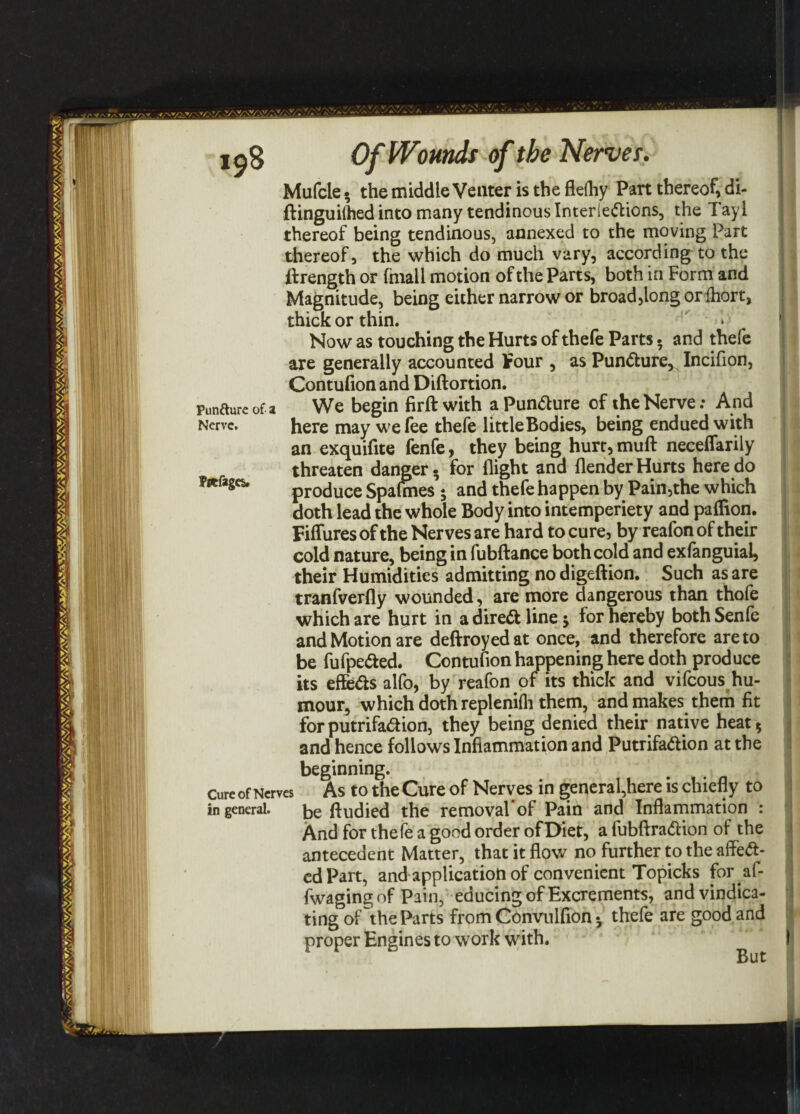 Pun&ure of a Nerve. Pptfages. Of Wounds of the Nerves. Mufcle • the middle Veater is the flefhy Part thereof, di- ftinguilhed into many tendinous Inter legions, the Tayl thereof being tendinous, annexed to the moving Part thereof, the which do much vary, according to the ft rength or fhiail motion of the Parts, both in Form and Magnitude, being either narrow or broad,long orihort, thick or thin. Now as touching the Hurts of thefe Parts- and thefe are generally accounted Four , as Pun&ure, Incifion, Contufion and Diftortion. We begin firft with aPun&ure of the Nerve: And here may we fee thefe littleBodies, being endued with an exquifite fenfe, they being hurt,muft neceflarily threaten danger- for flight and {lender Hurts here do produce Spafmes 5 and thefe happen by Pain,the which doth lead the whole Body into intemperiety and paflion. Fiffures of the Nerves are hard to cure, by reafon of their cold nature, being in fubftance both cold and exfanguial, their Humidities admitting no digeftion. Such as are tranfverfly wounded, are more dangerous than thofe which are hurt in a direct line 5 for hereby both Senfe and Motion are deftroyedat once, and therefore are to be fufpefted. Contufion happening here doth produce its effe&s alfo, by reafon of its thick and vifcous hu¬ mour, which doth replenilh them, and makes them fit forputrifa&ion, they being denied their native heat 5 and hence follows Inflammation and Putrifaftion at the beginning. Cure of Nerves As to theCure of Nerves in general,here is chiefly to in general. ftudied the removal'of Pain and Inflammation : And for thefe a good order of Diet, a fubftraftion of the antecedent Matter, that it flow no further to the afleft- edPart, and application of convenient Topicks for.af- fwagingof Pain, educing of Excrements, and vindica¬ ting of the Parts from Convulfion • thefe are good and proper Engines to work with. \