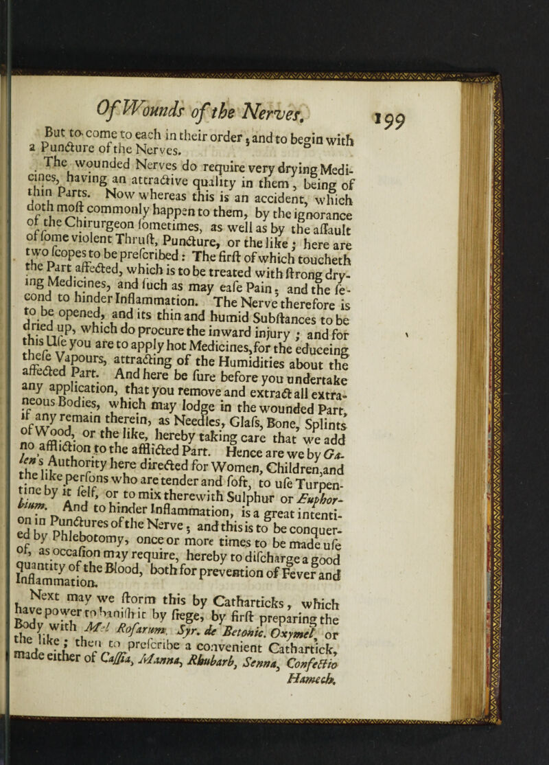 But to. come to each in their order, and to begin with a PunCture of the Nerves. • ^be wounded Nerves do require very drying Medi¬ cines, having an attractive quality in them , being of doth l!it' N°W iV uereiS this is an accident, which lT C0mm0,\’y bappen t0 them> ^ the ignorance ct the Chirurgeon foinetimes, as well as by the aflault of fome violent Thruft, Puncture, or the like; here are [he0l£rtP!ff A npre[Cr',bed: Jhe firft of which toucheth • • ^®d} whfcb1S t0 be treated withftrongdry- ina uch as mzy eafe Pain; and the fe- cond to hinder Inflammation. The Nerve therefore is to be opened, and its thin and humid Subftances to be dried up, which do procure the inward injury ; and for th'r^u y°U are t0 app*y bot Medicines,for the educeing f^y,‘ipours> attracting of the Humidities about thf affected Part. And here be fure before you undertake ay application, that you remove and extra* all extra- ous Bodies, which may lodge in the wounded Part, to- Lhen,n> ,as Hedies, Glafs, Bone, Splints nri^°f. or the like, hereby taking care that we add ; ° ?'a‘on.to the afflicted Part. Hence are we by Go- rh?litUth°?ty ,eure dtrefted for Women, Children,and el keperfons who are tender and foft, toufeTurpen- f’ °r. c° m'x therewith Sulphur or Bnfhor- brnm. And to hinder Inflammation, isa great intend¬ ed Z ZaZTeS 0fthe Nerve * and this k toS be conque of , Phleh°tomy’ °nce or more times to be made ufe of, as occafion may require, hereby to difeharge a good ?nflmmation.e B,0°d’ ^ preveBtion of Fever and Next may we (form this by Catharticks, which have power to ham (hit by frege, by firft preparing the the I/ 1 \frd R Or,tm Syr. de Betonic. Oxymet or madeArLthtfV't‘^Pr<;)nbe 1 convenient Cathartick, ade either of Caflta, Manna, Rhubarb, Senna, Confeltio Hxmech,