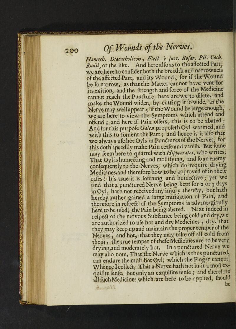 Hamech. Dlaeatholicon, £leU. e fucc. Rofar. PiL Coch. Pudif or the like. And here alfo as to the affe&ed Party we are here to confider both the breadth and narrownefs oftheaffefted Part, and its Wound • for if the Wound be fo narrow, as that the Matter cannot have vent for itsexition, and the ffrength and force of the Medicine cannot reach the Pun&ure, here are we to dilate, and make the Wound wider, by cutting it fo wide, as the Nerve may well appear ; if the Wound be large enough, . we are here to view the Symptoms which attend and offend ; and here if Pain offers, this is to be abated : And for this purpofe Galen propofethOyl warmed, and with this to foment the Part; and hence is it alfo that we always ufe hot Oyls in Pun<ff ures of the Nerves, for this doth fpeedily make Pain ceafe and vanifh. But fome may feemhere to quarrel with Hippocrates, who writes, That Oyl is hume&ing and mollifying, and fo an enemy confequently to the Nerves, which do require drying Medicines,and therefore how to be approved of in thefe cafes? It’s true it is foftning and hume&ive; yet we find that a pun&ured Nerve being kept for 2 or 3 days in Oyl, hath not received any injury thereby* but hath hereby rather gained a large mitigation of Pain, and therefore in refpeft of the Symptoms is advantagioufly here to be ufed, the Pain being abated. Next indeed in refpe& of the nervous Subftance being cold and dry,we are authorized to ufe hot and dry Medicines • dry, that they may keep up and maintain the proper temper of the Nerves • and hot, that they may take off' all cold from them • the true temper of thefe Medicines are to be very drying,and moderately hot. In a pun&ured Nerve we may alfo note, That the Nerve which is thus pun<5tured, can endure the moff hot Qyl, which the Finger cannot. Whence I collet, That a Nerve hath not in it a mod ex- quifite fenfe, but only an exquifite fenfc ; and therefore all fuch Medicines which are here to be applied, fhould ,. ‘  be