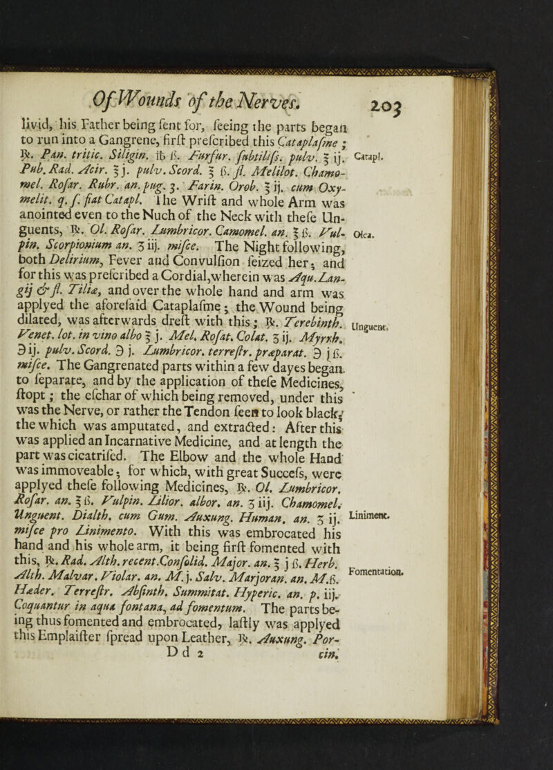 livid, his Father being Tent for, feeing the parts began to run into a Gangrene, firft prefcribed this Cataplafme ; Pan. tritic. Siligm. ifc f. Furfur. fnbtilifs. pulv. 5 ij. Pub, Pad. Heir. 5 j. pulv. Scord. 5 _//. Me Mat. Chamo- ntel. Rofar. Ruhr. an. png. 3. Far in. Orob. 5 ij. cum Oxy- melit. q. f. fiatCatapl. lhe Wrift and whole Arm was anointed even to the Nuch of the Neck with thefe Un¬ guents, R. Ol. Rofar. Lumbricor. Qamomel. an. * {]. FuU pin. Scorpionium an. 3 iij. mifce. The Night following, both Delirium, Fever and Convulfion feized her- and for this was prefcribed a Cordial,wherein was Hqu.Lan- gij &fl. Till£, and over the whole hand and arm was applyed the aforefaid Cataplafme; the Wound being dilated, was afterwards dreft with this; Terebinth. Tenet, lot. in vino albo 5 j. Mel. Rofat. Colat. 3 ij. Myrrh. 3 ij* pulv. Scord. 3 j. Lumbricor. terrejlr. praparat. 3 mifce. The Gangrenated parts within a few dayes began, to feparate, and by the application of thefe Medicines, ftopt; the efchar of which being removed, under this was the Nerve, or rather the Tendon feen to look black-' thewdiich was amputated, and extratted: After this was applied an Incarnative Medicine, and at length the part was cicatrifed. The Elbow and the whole Hand was immoveable - for which, with great Succefs, were applyed thefe following Medicines, Ol. Lumbricor. Rofar. an. Tulpin. Lilior. albor. an. 3 iij. QhamomeL Unguent. Dialth. cum Gum. Huxung. Human, an. 3 ij. mifce pro Linimento. With this was embrocated his hand and his whole arm, it being firft fomented with this, I^. Rad. Hlth. recent.Confolid. Major, an. $ j ft. Herb. Flth. Malvar. Tiolar. an. M. j. Salv. Marjoran. an. M.fs. Hader. Terrejlr. Hbfinth. Summitat. Hyperic. an. p. iij. Coquant ur in aqua font ana, ad fomentum. The parts be¬ ing thus fomented and embrocated, lafHy was applyed this Emplaifter fpread upon Leather, R. Huxung. Por- Dd 2 c in. ZOf Qrapl. Okn. Unguent, Liniment. Fomentation.