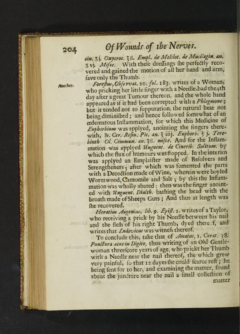/hatha. Of Wounds of the Nervef. sin, Z )• Oxycroc. Empl. de RTelilot. de APucilagin. an. 3 vj. Mifce. With thefe dreflings (he perfeftly reco¬ vered and gained the motion of all her hand and arm, fave only the Thumb. Eorejlus^ Obfervat, 20. fol* 183* writes or a Woman* who pricking her little finger with a Needle,had the4th day after a great Tumour thereon, and the whole hand appeared as if it had been correpted with a Phlegmone • but it tended not to fuppuration, the natural heat not being diminifhed ; and hence followed lomewhat of an cedematous Inflammation, for which this Medicine of Euthorbium was applyed, anointing the fingers there¬ with, Cer. Refin. Pic. an. | iiij. Euphorb. 3 j. Tere- binth 01. Commun. an. ffl. mifce. And for the Inflam¬ mation was applyed Unguent, de Qinertb. Solitum. by which the flux of humours was flopped. In the interim was applyed an Emplaifter made of Refolvers and Strengthened • after which was fomented the parts with a Decotf ion made of Wine, wherein were boy led Wormwood, Camomile and Salt $ by this the Inflam¬ mation was wholly abated : then was the finger anoint¬ ed wTith Unguent. Dialth. bathing the head with the broath made of Sheeps Guts ; And thus at length was recovered• 1 Horatim Jugenhu, lib. 9. Efifi. 2. writes of a Taylor, who receiving a prick by his Needle between his nail and the flefli of his right Thumb, dyed thereof, and writes that Eudovicus was witnefs thereof. To conclude this, take that of jfmatut^ 1. Curat. 3 8. Punctura acnsin Digito, thus writing of an Old Gentle¬ woman threefcore years of age, who prickt her Thumb with a Needle near the nail thereof, the which giew very painful, lo that 12 dayes fhe could lcarce reft:; he being fent for to her, and examining the matter, found about the iunfture near the nail a 1 mall cohesion or matter