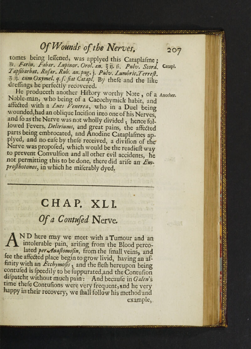 tomes being leifened, was applyed this Cataplafmej }k. Farm, Labar, Lupmor, Orol. an. $ ij. if pnlVt ScorL Catapl. Tapjibarbat. Rofar. Rub. an. pug. j. Pulv. Lumbric, Terr eft, o Jj .cum Oxymel. q.f.fiat Catapl. By thefe and the like dremngs he perfectly recovered. He produceth another Hiftory worthy Note 5 of a Another. Noble-man, who being of a Cacochymick habit, and afre&ed with a Lues Venerea, who in a Duel being wounded,had an oblique Incifion into one of his Nerves and fo as the Nerve was not wholly divided • hence fol¬ lowed Fevers, Deliriums, and great pains, the affe&ed parts being embrocated, and Anodine Cataplafmes ap- plyed, and noealeby thefe received, a divifion of the’ Nerv e was propofed, which would be the readieft way to prevent Convulfion and all other evil accidents, he not permitting this to be done, there did arife an Em- projlhotonos, in which he miferably dyed. CHAP. XLL Of a C ontufed Nerve. AN D here may ■ we meet with a Tumour and an intolerable pain, arifing from the Blood perco¬ lated per«4aa(lomofin^ from the fmall veins, and fee the affe&ed place begin to grow livid, having an af¬ finity with an Ecchymofis. and the flelh hereupon being contufed is fpeedily to be fuppurated,and theContufion diipatcht without much pain: And becaufe in Galen s time thefe Contufions were very frequent,and he very happy in their recovery, we (hall follow his method and example,,