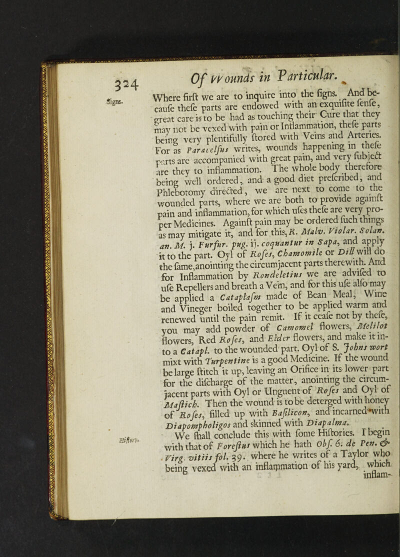 VsV/W/'V.. * 324 Of wounds in Particular. ^ Where firft we are to inquire into the figns. Andbe- ; caufethefe parts are endowed with an exquifite fenfe, great care is to be had as touching their Cure that they may not be vexed with pain or Inflammation, thefe parts being very plentifully ftored with Veins and Arteries. For as Varacelfus writes, wounds happenrng in thefe parts are accompanied with great pain, and very fub,cl. are they to inflammation. The whole body therefore being well ordered, and a good diet preferred, and Phlebotomy directed, we are next to come to the wounded parts, where we are both to provide agamic pain and inflammation, for which ufes thefe are very pro¬ per Medicines. Againft pain may be ordered fitch things as may mitigate it, and for this,K. Jlfalv. Violar. Solan. an. M. j. Furfur, pug. ij. coquantur in Sapa, and apply it to the part. Oyl of Rofei, Chamomile or DtUmW^do the fame,anointing the circumjacent parts therewith. And for Inflammation by Rondeletius we are adviied to ufe Repellers and breath a Vein, and for this ufe alio may be applied a CatapUfm made of Bean Meal, Wine and Vineger boiled together to be applied warm and renewed until the pain remit. If it ceafe not by there, you may add powder of Camomet flowers, Melilot flowers, Red Rofei, and Elder flowers, and make it in¬ to a Cat apt. to the wounded part. Oyl of S. Johns wort mixt with Turpentine is a good Medicine. If the wound be large flitch it up, leaving an Orifice in its lower part for the difeharge of the matter, anointing the circum¬ jacent parts with Oyl or Unguent of Rofes and Oyl of Ma flick. Then the wound is to be deterged with honey of Rofei, filled up with Baftlivon, and incarned*with Diapompholigos and skinned with Diapalma. We {hall conclude this with fome Hiftories. 1 begin with that of Forefius which he hath Obf 6. de Fen. & . Virg. vitiis fol. 39. where he writes of a Taylor who being vexed with an inflammation of his yard, which