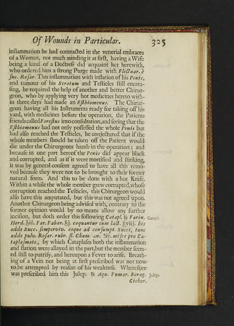 Of Wounds in Particular. 325 inflammation he had contracted in the venerial embraces of a Woman, not much mindingit at firft, having a Wife being a kind of a Do&refs did acquaint her herewith, who ordered him a ftrong Purge made with Eletfuar. e foe. Rofar. This inflammation with inflation of his Penis, and tumour of his Scrotum and Tefticles ftill encrea- fing, he required the help of another and better Chirur¬ geon, who by applying very hot medicines hereto with¬ in three days had made an Ejihiomenus. The Chirur- geon having all his Inftruments ready for taking off his yard, with medicines before the operation, the Patients friends calledForejius into confutation,and feeing that the Ejihiomenus had not only poffeffed the whole Penis but had alfo reached the Tefticles, he conje&ured that if the whole members fhould be taken off the Patient would die under the Chirurgeons hands in the operation 5 and becaufe in one part hereof the Penis did appear black and corrupted, and as if it were mortified and (linking, it was by general confent agreed to have all this remo¬ ved becaufe they were not to be brought to their former natural form. And this to be done with a hot Knife. Within a while the whole member grew corrupted,whole corruption reachedthe Tefticles, this Chirurgeon would alfb have this amputated, but this was not agreed upon. Another Chirurgeon being advifed with, contrary to the former opinion would by no means allow any further incifion, but doth order this following Catapl. Farin. catapi Hord.^ if. Far. Fabar. ^j. coquantur cum la£f. ^viij. his adde Succ, femperviv. coque ad confumpt. Sued, tunc adde pulv. Rofar. rubr. fl. Cham. an. oij. mi fee pro Ca- iaplafmate, by which Cataplafm both the inflammation and flation were allayed in the part,but the member feem- ed ftill to putrify, and hereupon a Fever to arile. Breath¬ ing of a Vein not being at firft preferibed was not now to be attempted by reafon of his weaknefs. Wherefore was preferibed him this Julep. ^ Aqu. Fnmar. Borag. € ichor.