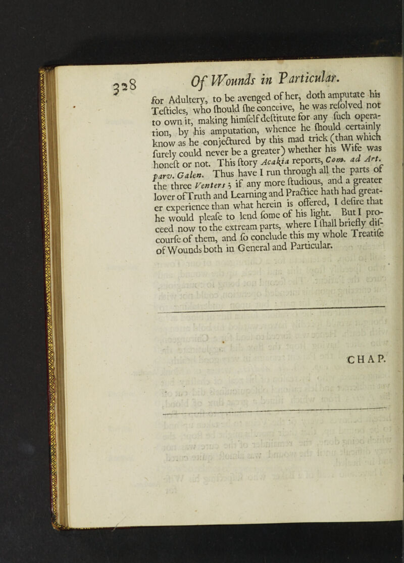 for Adultery, to be avenged of her, doth amputate his Tefticles, who (hould (he conceive, he was refolved not to own it, making himfelfdeftitute for any fuch opera¬ tion, by his amputation, whence he fl'ouM certainly know as he conjectured by this mad trick (than whic furely could never be a greater) whether his Wife was honed or not. This ftory Acak}* reports, Co». ad Art. parv. Galen. Thus have I run through all the parts of the three renters ; if any more ftuious, and^a greater lover ofTruth and Learning and Practice hath had great¬ er experience than what herein is 1 ^f're 2 he would pleafe to lend fome of his light. But I pro ceed now to the extream parts, where I lhall briefly dif- courfeof them, and fo conclude this my whole Treatife of Wounds both in General and Particular.
