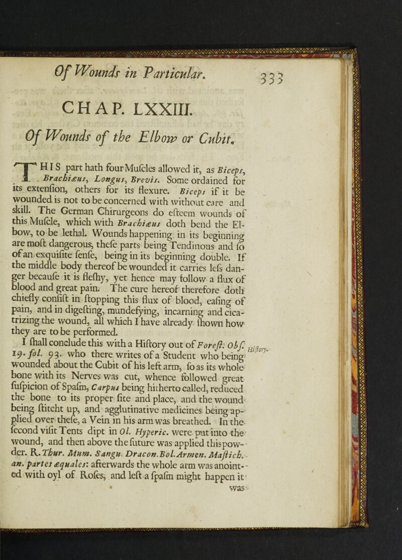 CHAP. LXXIII. Of Wounds of the Elbow or Cubit. THIS part hath fourMufcles allowed it, as Bicep/, Brachitfus, Longus^ Brevis. Some ordained for its extenfion, others for its flexure. Biceps if it be wounded is not to be concerned with without care and skill. The German Ghirurgeons do efteem wounds of this Mufcle, which with Brachi<eus doth bend the El¬ bow, to be lethal. Wounds happening in its beginning are mod dangerous, thefe parts being Tendinous and fo of an exquifite fenfe, being in its beginning double. If the middle body thereof be wounded it carries lefs dan¬ ger becaufe it is fiefhy, yet hence may follow a flux of blood and great pain. The cure hereof therefore doth chiefly confift in flopping this flux of blood, eafing of pain, and in digefting, mundefying, incarning and cica¬ trizing the wound, all which I have already flown how they are to be performed. I flail conclude this with a Hiftory out of For eft: Ob ft H^orv iq.ftol. 93. who there writes of a Student who being1 wounded about the Gubit of his left arm, fb as its whole bone with its Nerves was cut, whence followed great fufpicion of Spafm, Carpus being hitherto called, reduced the bone to its proper fite and place, and the wound being ftitcht up, and agglutinative medicines being ap¬ plied over thefe, a Vein in his arm was breathed. In the- fecond vifit Tents dipt in Ol. Hyperic. were pat into the wound, and then above the future was applied thispow-- der. R. Thur. Mum. Sangn Dracon.Boi Armen. Maftich. an. partes £quales: afterwards the whole arm was anoint- - ed with oyl of Rofes, and left a fpafm might happen it* was \ 9 *
