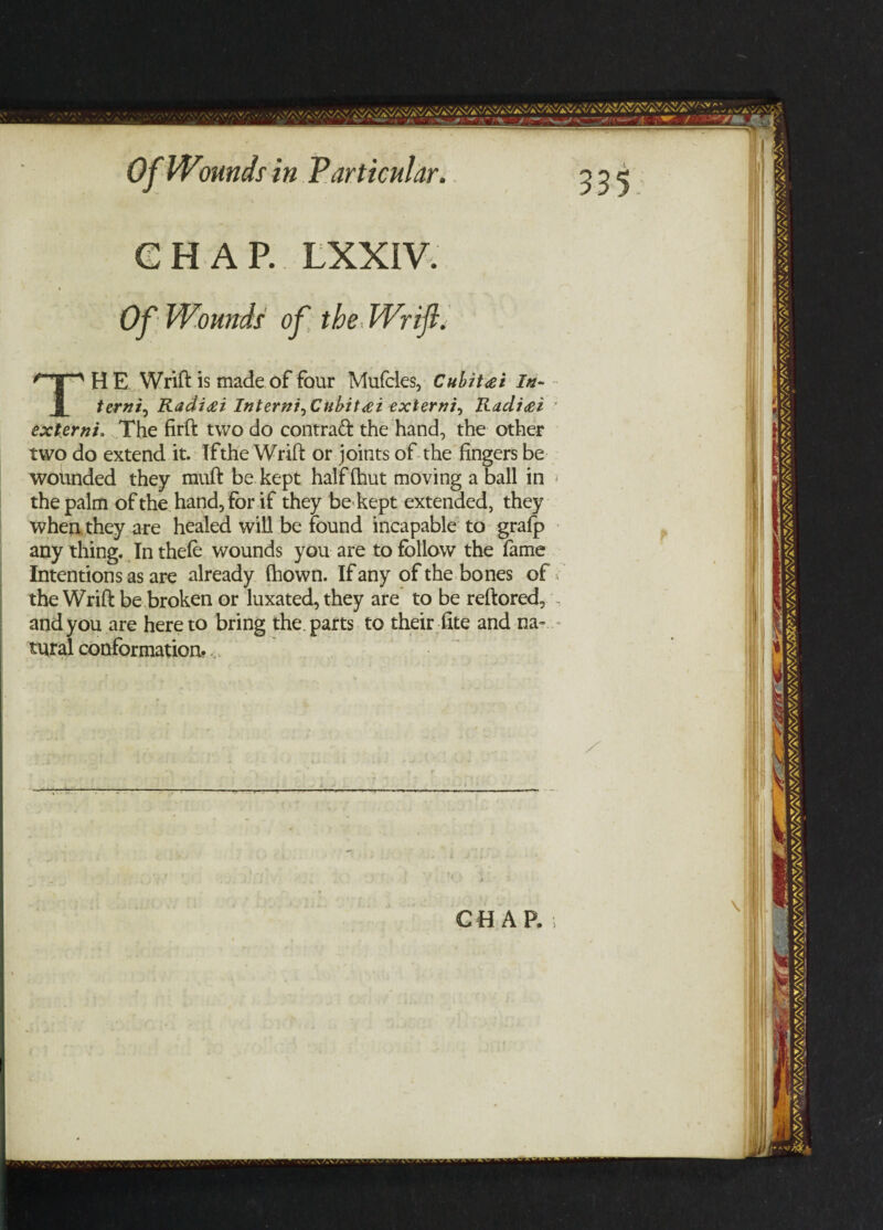 GHAP. LXXIV. Of Wounds1 of the Wrift. TH E Wrift is made of four Mufcles, Cubit<et In- terni0 Radicei Interni^Cubitcei extern/, Rcidi<ei extern/. The firft two do contract the hand, the other two do extend it. Ifthe Wrift or joints of the fingers be wounded they rauft be kept half (hut moving a ball in * the palm of the hand, for if they be kept extended, they when they are healed will be found incapable to grafp any thing. In thefe wounds you are to follow the fame Intentions as are already fhown. If any of the bones of the Wrift be broken or luxated, they are to be reftored, and you are hereto bring the parts to their fite and na¬ tural conformation?