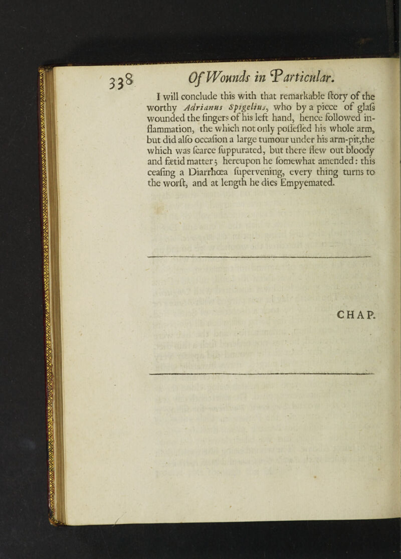 I will conclude this with that remarkable ftory of the worthy Adrianus Spigelitu, who by a piece of glafs wounded the fingers of his left hand, hence followed in¬ flammation, the which not only poflefled his whole arm, but did alfo occafion a large tumour under his arm-pit,the which was fcarce fuppurated, but there flew out bloody and fetid matter 5 hereupon he fbmewhat amended: this ceafing a Diarrhoea fupervening, every thing turns to the worft, and at length he dies Empyemated.