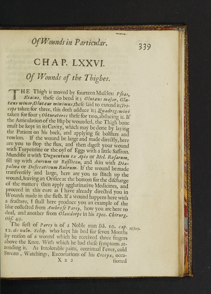 CHAP. LXXVI. Of IVmnds of the 7higher. HE Thigh is moved by fourteenMuffles: Pfoas, Iliacus, theff go bend it 5 Gluteeus maj or . Glu¬ teus minor,Glut minimusyheCe. (aid to extend lfflri- oeps taken for three, this doth adduce it 5 guadrigemini taken for four 5 Obturatores thefefor two,abducino- it If the Articulation of the Hip be wounded, the Thighbone rnuft be kept in its Cavity, which may be done by laying; the Patient on his back, and applying fit bolfters and rowlers. if the wound be large and made dire&ly, here are you to flop the flux, and then digeft your wound with Turpentine or the oyl of Eggs with a little Saffron. Mundihe it with Vnguentum ex Apio or Mel. Rofarum, nil up with Aureum or Bafilicon, and skin with Dia- palrna or Deficcativum Rulrum. If the wound bemade tranfverfely and large, here are you to Hitch up the wound, leaving an Orifice at the bottom for the difcharge of the matter 5 then apply agglutinative Medicines, and proceed in this cure as I have already direfted you in Wounds made in the flefh. If a wound happens here with a fra&ure, I (hall here produce you an example of the like collected from Ambrofe Parey, how you are here to deal, and another from Glandorpe in his spec. Chirurg Obf. 49. The firfl: of Parey is of a Noble man lib. 10. cap. 12.de vuln. Sc lop. who kept his bed for feven Months by reafon of a wound which he received three finders above the Knee. With which he had theff fymptoms at¬ tending it. ^ As Intolerable pains, continual Fever, cold Sweats, Watchings, Excoriations of his Coccyx, occa- Hiflory.