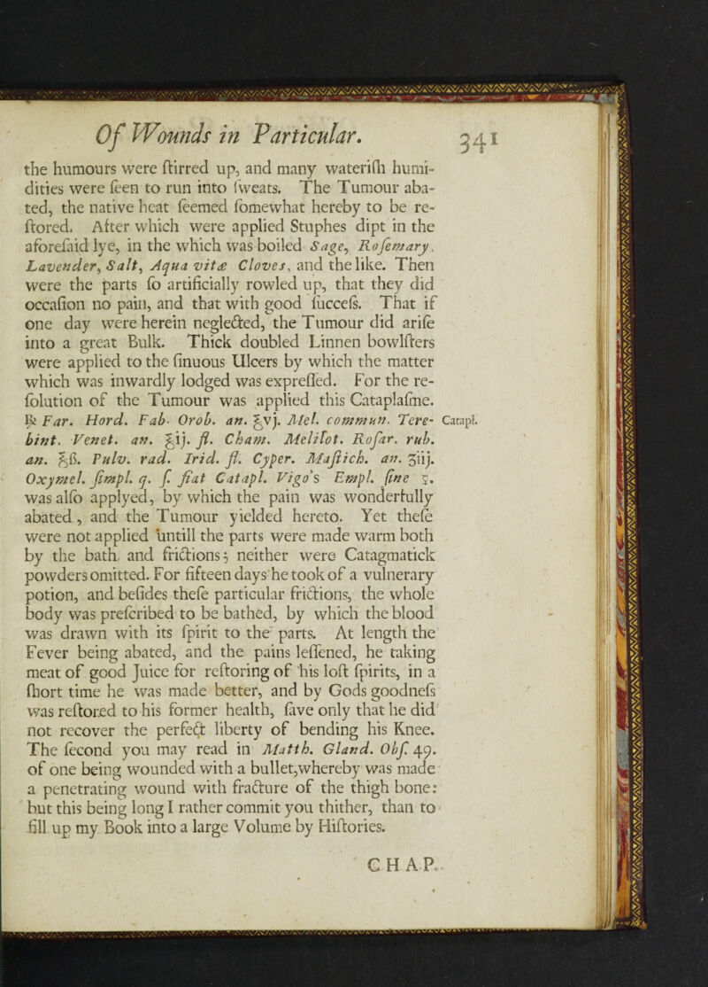 the humours were ftirred up, and many waterifh humi¬ dities were feen to run into 1 wears. The Tumour aba¬ ted, the native heat feemed fomewhat hereby to be re- ffored, After which were applied Stuphes dipt in the afbrefiid lye, in the which was boiled Sage, Roflemary Lavender, Salt, Jlqua vitae Cloves, and the like. Then were the parts fo artificially rowled up, that they did occafion no pain, and that with good luccefs. That if one day were herein neglected, the Tumour did arife into a great Bulk. Thick doubled Linnen bowlders were applied to the finuous Ulcers by which the matter which was inwardly lodged was exprefled. For the re- fblution of the Tumour was applied this Cataplafme. Ik Far. Hord. Fab• Orob. an. ^vj. Mel. commun. Tere- Catapl. bint. Fenet. an. fiij. fl. Cham. Melifot. Rofar. rub. an. Fulv. rad. Irid. fl. Cyper. Maftich. an. 5'iij. Oxymel. jimpl. q. fl fiat Catapl. Vigo's Empl. fine 5. wasalfb applyed, by which the pain was wonderfully abated , and the Tumour yielded hereto. Yet thefe were not applied untill the parts were made warm both by the bath and fri&ions$ neither were Catagmatick powders omitted. For fifteen days he took of a vulnerary potion, and befides thefe particular frictions, the whole body was prefcribed to be bathed, by which the blood was drawn with its fpirit to the parts. At length the Fever being abated, and the pains leffened, he taking meat of good Juice for reftoring of his loft fpirits, in a fhort time he was made better, and by Gods goodnefs was reftored to his former health, five only that he did not recover the perfect liberty of bending his Knee. The fecond you may read in Afatth. Gland. Obfl 49. of one being wounded with a bullet,whereby was made a penetrating wound with fra&ure of the thigh bone: but this being long I rather commit you thither, than to £11 up my Book into a large Volume by Hiflories. C H A Pc