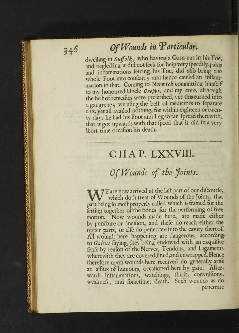 dwelling in Suffolk, who having a Corn cut in his Toe, and neglecting it didnotfeek for help very fpeedily,pains and inflammations feizing his Toe, did alfo bring the whole Foot into confent * and hence caufed an inflam¬ mation in that. Coming to Norwich committing himfelf to my honoured Uncle Cropps, and my cure, although the beft of remedies were prefcribed, yet this turned into a gangrene $ we ufing the beft of medicines to feparate this, yet all availed nothing, for within eighteen or twen¬ ty days he had his Foot and Leg fo far fpread therewith, that it got upwards with that fpeed that it did in a very Chort time occafipn his death. CHAR LXXVIIL Of Wounds of the Joints. WE are now arrived at the laft part of our difcourfe, which doth treat of Wounds of the Joints, that part being fo moft properly called which is framed for the letting together of the bones for the performing of free motion. Now wounds made here, are made either by punfture or incifion, and thefe do reach either the upper parts, or elfe do penetrate into the cavity thereof All wounds here happening are dangerous, according- to Galens faying, they being endowed with anexquifite fenfe by reafon of the Nerves, Tendons, and Ligaments wherewith they are covered,lined,and enwrapped. Hence therefore upon wounds here received do generally arife an afflux of humours, occafioned here by pain. After¬ wards inflammations, watchings, thirft, convulsions, weaknefs, and fbmetimes death. Such wounds as do penetrate