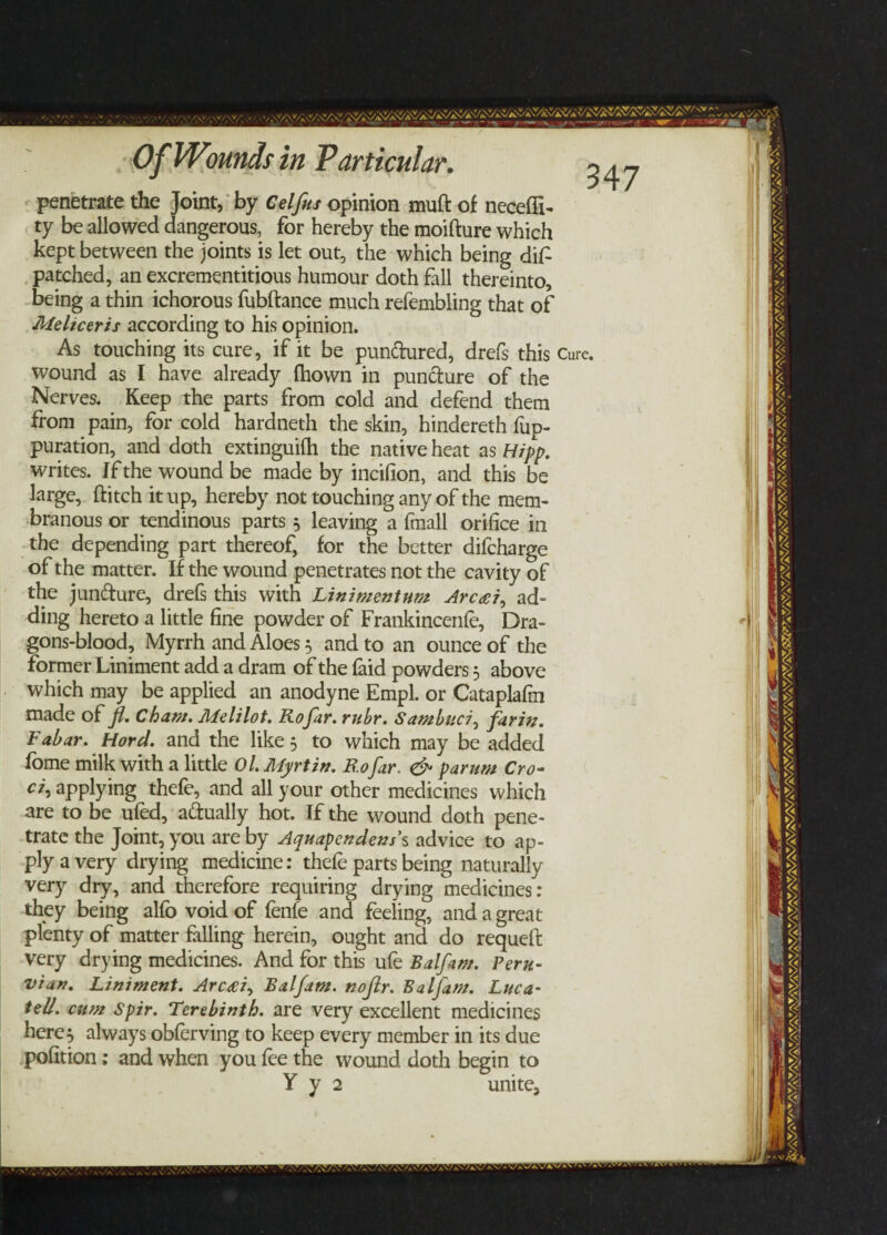 penetrate the Joint, by Celfus opinion muft of necefli- ty be allowed dangerous, for hereby the moifture which kept between the joints is let out, the which being diP patched, an excrementitious humour doth fall thereinto, being a thin ichorous fubftance much refembling that of Meltcerzs according to his opinion. As touching its cure, if it be pun&ured, drefs this wound as I have already fhown in puncture of the Nerves. Keep the parts from cold and defend them from pain, for cold hardneth the skin, hindereth fup- puration, and doth extinguifh the native heat as Hipp. writes. If the wound be made by incifion, and this be large, ftitch it up, hereby not touching any of the mem¬ branous or tendinous parts 5 leaving a fmall orifice in the depending part thereof, for the better difcharge of the matter. If the wound penetrates not the cavity of the juncture, drefs this with Lin i men turn Arc£i0 ad¬ ding hereto a little fine powder of Frankincenfe, Dra- gons-blood. Myrrh and Aloes 3 and to an ounce of the former Liniment add a dram of the laid powders 5 above which may be applied an anodyne Empl. or Cataplafm made of fl. Cham. Melilot. Rojar. rubr. Sambttci, farin. Fabar. Hord. and the like 5 to which may be added fome milk with a little Ol. Myrtin. Rofar. & parum Cro- c/, applying thefe, and all your other medicines which are to be ufed, a&ually hot. If the wound doth pene¬ trate the Joint, you are by Aquapendens’s advice to ap¬ ply a very drying medicine: thefe parts being naturally very dry, and therefore requiring drying medicines: they being alfb void of fenfe and feeling, and a great plenty of matter falling herein, ought and do requeft very drying medicines. And for this ufe Balfam. Peru¬ vian. Liniment. Arccei, Balfam. nojlr. Balfam. Luca- tell, cum Spir. Terebinth, are very excellent medicines here5 always obferving to keep every member in its due pofition; and when you fee the wound doth begin to Y y 2 unite. Cure. *