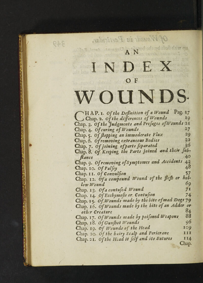 INDEX O F WOUNDS CH AP. i. Of the Definition of a Wound Pag. 17 Chap. 2. Of the differences of Wounds 19 Chap. 3. Of the Judgments and Prefages of Wounds 21 Chap. 4. Of curing of Wounds 2 7 Chap. 5. Of flopping an immoderate Flux 29 Chap. 6. Of removing extraneous Bodies 32 Chap. 7. Of joining of parts feparated Chap. 8. Of Keeping the Parts joined and their fub* fiance 4° Chap. 9. Of removing of Symptomes and Accidents 43 Chap. 10. Of Pal fey 4^ Chap. 11. OfConvulfion 57 Chap. 12. Of a compound Wound of the flefh or hol¬ low Wound 69 Chap. 13. Ofacontufed Wound 71 Chap. 14. OfEcchymofisorContufion 74 Chap. 15. Of Wounds made by the bite of mad Dogs 79 Chap. 16. Of Wounds made by the bite of an Adder or other Creature &4 Chap. 17. Of Wounds made by poifoned Weapons 88 Chap. 18. Of Gunfijot Wounds 96 Chap. 19. Of Wounds of the Head 109 Chap. 20. Of the hairy Scalp and Pericrane Hi Chap. 21. Of the Head it felf and its Sutures 114 Chap.