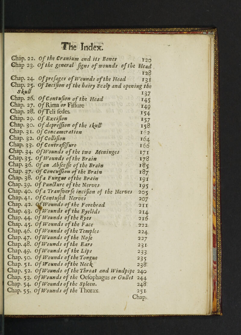 Chap, 22. Of the Cranium and its Bones 120 Chap 23. Of the general fgns of wounds of the Head 128 Chap. 24. Ofprefages of Wounds of the Head 131 Chap. 25. Of Incifion of the hairy Scaly and opening the Skull 137 Chap. 2 6. Of Contufton of the Head 145 Chap. 27. O/Rima or Fiffure 149 Chap. 28. O/Teli fedes. 154, Chap. 29. Of Excifion 157 Chap. 30. Ofdeprejfionoftheskrill 158 Chap. 31. Of Concameration 162 Chap. 32. Of Collifion 164 Chap. 33. Of Contrafijfure 166 Chap. 34. Of [Founds of the two Meninges 171 Chap. 35. Of [Founds of the Brain 178 Chap. 3 6. Of an Ahfceffe of the Brain 185 Chap. 37. Of Concufjion of the Brain 187 Chap. 38. Of a Fungus of the Brain 191 Chap. 39. Of Punffurc of the Nerves 195 Chap. 40. Of a Tranfverfe incifion of the Nerves 205 Chap. 41. OfContufed Nerves 207' Chap. 4.2. Qf [Founds of the Forehead 211 Chap. 43. Of [Founds of the Eyelids 214 Chap. 44. Of Wounds of the Eyes 216 Chap. 45. Of Wounds of the Face 222 Chap. 46. Of Wounds of the Temples 224 Chap. 47. Of Wounds of the Nofe 227 Chap. 48. Of Wounds of the Ears 231 Chap. 49. Of Wounds of the Lips 233 Chap. 50. Of Wounds of the Tongue 235 Chap. 51. Of Wounds of the Ned^ 23 8' Chap. 52. Of Wounds of the Throat and Windpipe 240 Chap. 53. Of Wounds of the Oefophagus or Gullet 244 Chap. 54. Of Wounds of the Spleen, 248 Chap. 55. of Wounds of the Thorax. 251