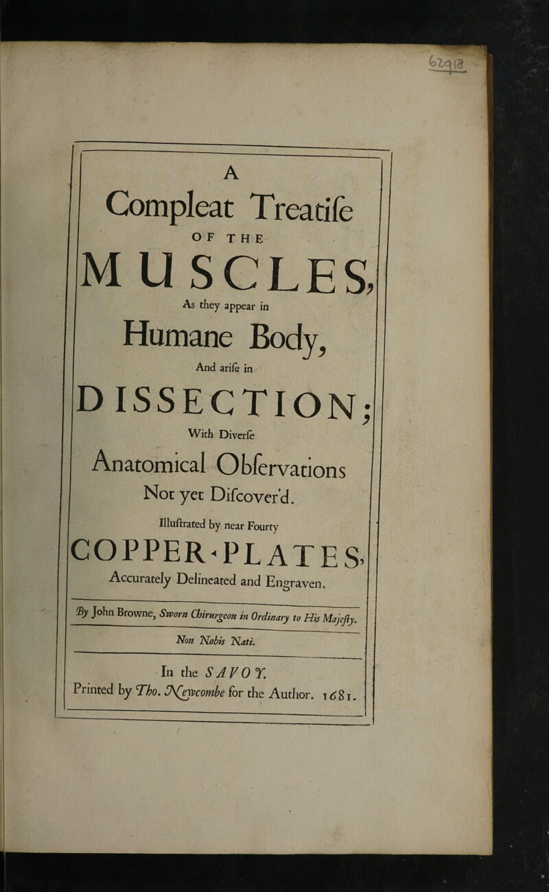 A Compleat Treadfe OF THE M U SGLES As they appear in Humane Body^ And arife in DISSECTION With Diverfe Anatomical Obfervations Not yet Difcover’d. Illuftrated by near Fourty COPPER^PLATES. Accurately Delineated and En graven. !By John Browne, Smm Chimrgeon in Ordinary to Hi$ Majejiy. Non Nobis Nati, In the SAV0 Y. Printed by Tho. ^^(hvcomhe for the Author. i <J 81. / • •V