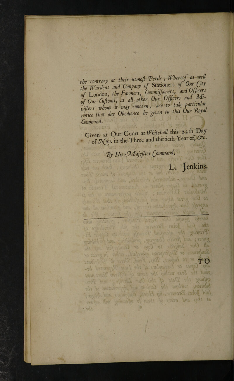 / ,fc >(>«’■ uimfTmk; rfcj/« «« ll'ardm «/ C-f-J »/ SbJo' of London, the Farmers, Commipners, a,id Officers of Our Cufloms, as all other Our Officers .^'f ntfiers rvhom it may concern, are to , notice that due Obedience be given to this Our %y Co?nmand, ' j _ ' Given at Our Court at WhitehaU *is xztL Day ' of Sfm- in theThree and thirtieth Year oi, iS^c. ‘By His ^fMajefiies Qommand, L. Jenkins. .kj c . / A . ■ -X ■ ■- - » ' ^ 4 s. « •i ^ •' • . f * i. - - . i < , J* ‘ I V J Vi ^.v\ '• ‘•\'- ..MV, V ‘j ( / ') v ‘t / i c • . • ' ■- ' . ‘ . J -. .. V \ ■• : \ ». , Y rCiv”-/- it: • . '-k rf . i 9 ' c 1 ■A \ X \ * \ ') V.v. •■ ■ V , I'} --■‘V! ' I :, t ' , . - : ■, I 44'V .V A . , 1 i ■ I ' >. . . -' *'f. \ V ■'< * ', • A \ *Ac ^ vO. •' . w .vi '' ^ ■ —Au; ■> -• ^’V U’, , lysHl r '•:1 -:V', 'A U’.'-'-* ■ t .. ^ «,* i* \'t
