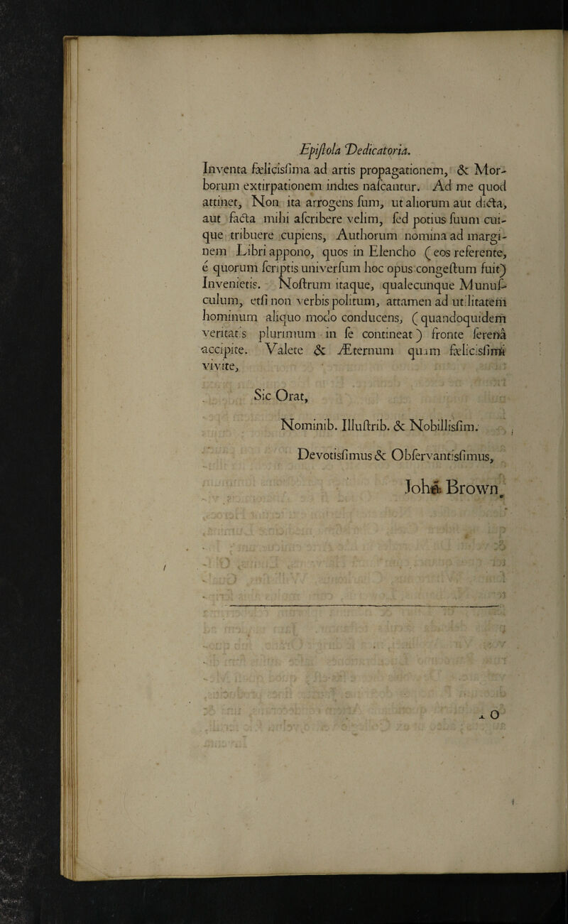 EpijloU T)edicatoria, Inveiita felicisfima ad artis propagationem, & Mor- borum extirpationem indies nafcantur. Ad me quod attinet. Non ita arrogens fum, ut aliorum aut dida, aut facia milii afcrihere vdim, fed potius fuuni cm-' que tribuere .cupiens, Authorum nomina ad margi- nem Libri appono, quos in Elencho ( eos referente, e quorum fcnptis univerfum hoc opus congeftum fuit} Invenietis. Noftrum itaque, qualecunque Munuf- culum, etfi non verbis polituni, attamen ad utilitateni hominum aliquo modo conducenS;, (quandoquidern veritat:S plunmum * in fe contineat) fronte ferena ^ccipite. VaJete ^ dEternuin quam felicisfim^i vivite^ Sic Orat, Nominib. Illuflrib. & Nobillishm: Devotisfimus& Obfervantisfimus, Johft Brown \ r