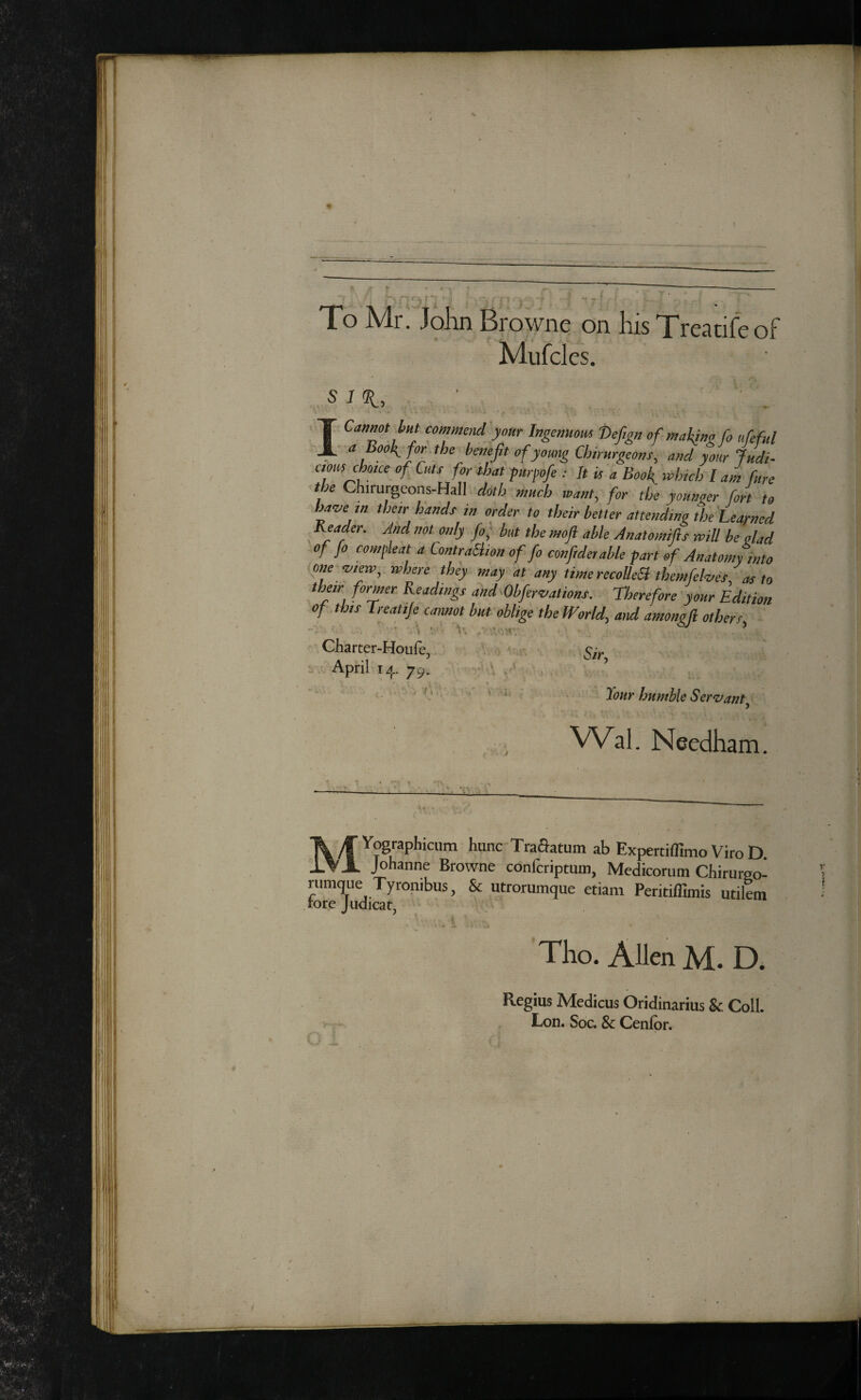 To Mr. John Browne on his Treatifeof Mufcles. the Chirurgeons-Hall doth much want, for doe youtiaer fort to ba^e m their hands in order to their better attefidino the'hearned Reader, And not only fo; but the mofl able Anatomifts will be dad of fo com feat a ContraSiion of fo conftderable part of Anatomy into one ^lew^ where they may at any timerecoUeSl themfehes, as to their former Readings and^Obfer‘vatio'ns. Therefore your Edition of t ois if ^tlfcannot but oblige the JVorldy and amongfl otherfy 5/r, Tour humble Ser^vant^ VVal. Needham. MY^raphicum hunc Traaatum ab Expertiffimo Viro D Johanne Browne confcriptum, Medicorum Chirureo- riimque Tyronibus, & utrorumque etiam Peritiflunis utilem Tho. Allen M. D. Regius Medicus Oridinarius & Coll. Lon. Soc. & Cenlbr.