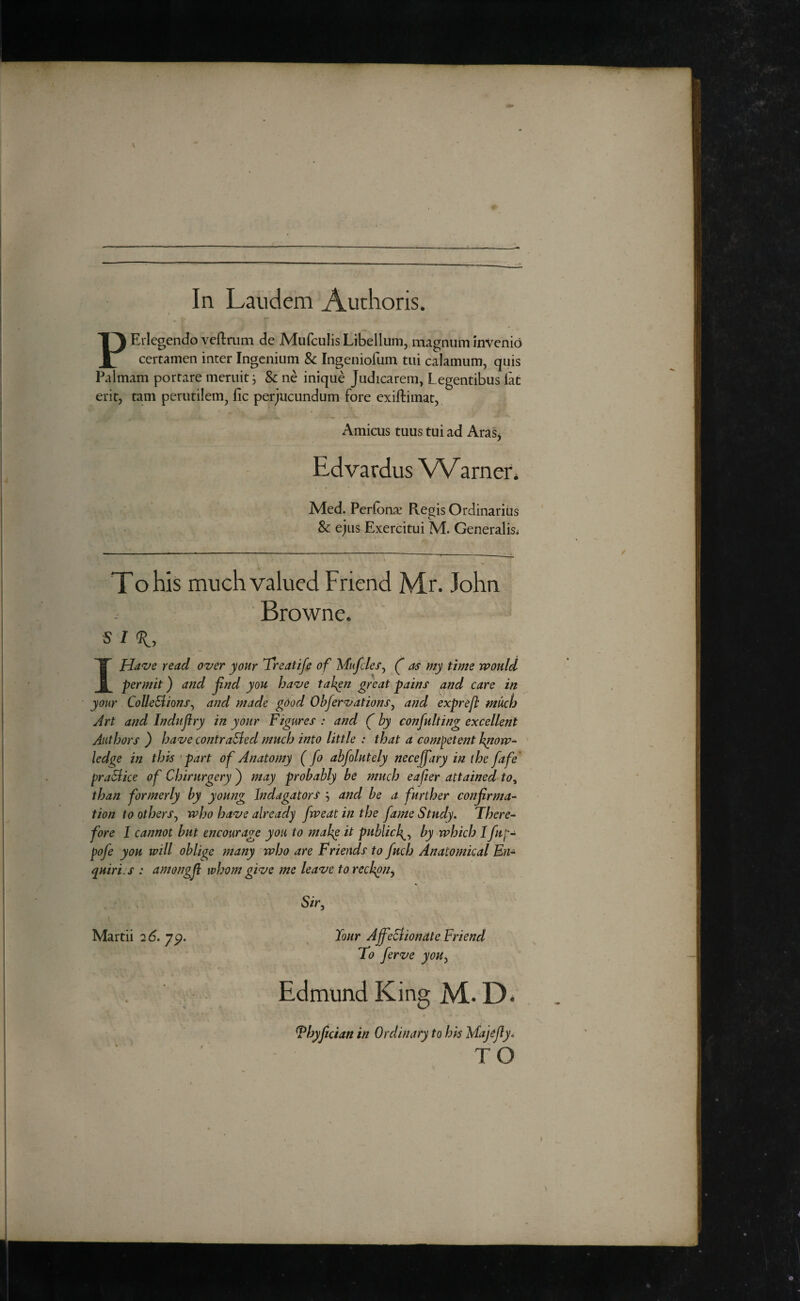 In Laudem Authoris. PErlegendo veftrum de Mufculis Libellum, magnum inVcnio certamen inter Ingcnium & Ingeniofum tiii calamum, quis Palmam portare meruit i & ne inique Judicarem, Legentibus iat erit, tarn perutilem^ fic perjucundum fore cxiftimat, Amicus tuus tui ad Aras^ Edvardus VVarner* Med. Perfonse Reois Ordinarius • ^ & ejus Exercitui M. Generalise To his much valued Friend Mr. John Browne. s I Have read over your Treatife of Mufdes, f as my time would „ permit) and jind you have taken great pains and care in your CoUeBions^ and made good Ohfervations^ and exprefl much Art and Indujiry in your Figures : and f by confulting excellent Authors ) have contraBed much into little : that a competent know¬ ledge in this part of Anatomy (fo ahfolutely necejfary in the fafe' praBice of Chirurgery) may probably be much eafier attained to^ than formerly by young Indagators , and be a further confirma¬ tion to othersy who have already fweat in the fame Study. There¬ fore I cannot but encourage you to make it publick^.^ by which Ifup- pofe you will oblige many who are Friends to fuch Anatomical En¬ quiries : amongji whom give me leave to reckon^ Sir^ Martii 2 6. jp. Your AffeBiondte Friend To ferve you^ Edmund King M. Thyjician in Ordinary to hk Majejiy, TO