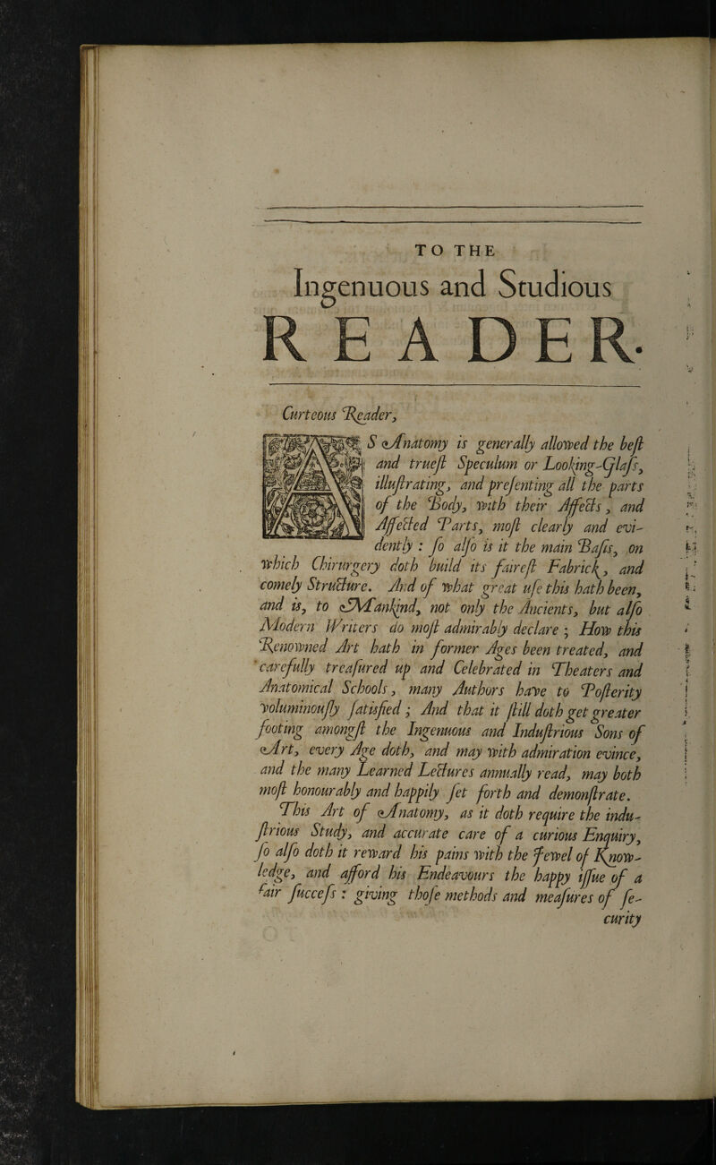 [ V ■'■.HI, rs --i ' \ »■ TO THE Ingenuous and Studious A DE Curteom ^B^der, S (lAnatomy is generally allowd the hejl and truejl Speculum or Lool<^ng-(jlaJSy illujlrating, and prejenting all the parts of the Body^ mth their JffeBs ^ and f - Affelled Barts^ mofl clearly and evi-^ dently : fo alfo is it the main Bafts^ on U rthich Chirurgcry doth build its fairefl Fabricand comely StruBure, And of J!phat great ufethis hath been, and isy to <S\Fankindy not only the Ancientsy hut alfo , ^ Modern JVriters do mof admirably declare ; Hoss> this %enowned Art hath in former Ages been treatedy and | ’ carefully trcafured up and Celebrated in Theaters and I Anatomical Schools y many Authors haye to Toferity j yoluminoufy fattsfed y And that it jltll doth get greater footing amongfl the Ingenuous and Induflrious Sons of Mrty every Age dothy and may mth admiration evincey 1 and the many Learned LeBures annually ready may both i mofl honourably and happily fet forth and demonflrate. This Art of Mdnatomyy as it doth require the indu- frious Studyy and accurate care of a curious Enquiryy fo alfo doth it reward his pains with the fewel of KyioW' ledgey and afford his Endeavours the happy iffue of a ^air fuccefs : giving thoje methods and meafures of fe^^ curity