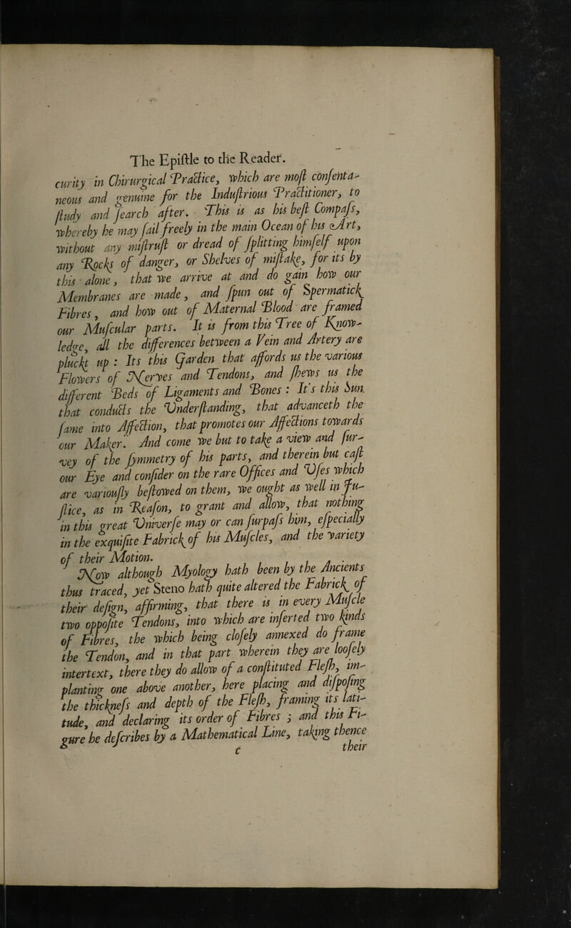 curity in Chimrgkd TraBice, -which are mojl cdnjenta- neons and genuine for the Indujlrious Traditioner, to lliidy and fearch ' after. 'This u as his bejt Compajs, ■whereby he may fail freely in the mam Ocean of hu^rt, mthout any nnftrujl or dread of fphttmg htmfelf upon any T^ch of danger, or Shelves of miflake, fonts by this alone, that »e arrive at and do gain how our Membranes are-made, and fpun out of Spermatic^ Fibres, and how out of Maternal Tloodnre framed our Mufcular parts. It is from this Tree of Know^ led<re all the diferences between a Vem and Artery are pluck up : Its 'this garden that affords us the various Flowers of Sfer'ves and Tendons, and fhews us the dijferent Teds of Ligaments and Tones : It's this Sun. that condutls the Vnder(landing, that advanceth the fame into JfeBion, that promotes our AffeBions towards our Makeri And come we hut to take a view^ and fur^ vey of the fymmetry of his parts, and therein but ca] our Eye and confider on the rare Offices and Vfes which are varioufly befiowed on them, we ought as wed infu^ dice, as in Teafon, to grant and allow, that mthmg in this zreat Vniverfe may or can furpafs hm, ejpecially _ in the exquifite Fabricfof his Mufiles, and the wariety of their Motion. ,, a ■ . UTow although Myology hath been by the Ancients thus ^aced, yet Steno hath quite altered the Fabrickof their' defgn, affirming, that there u m every Mujcle two oppofite Tendons, into which are mferted two kinds of Fibres, the which being clofely annexed do frame the Tendon, and in that part wherein they are loojely intertext, there they do allow of a conjlituted Efjfy planting one above another, here placing and dfpo mg the thicknefs and depth of the Flefh framing its latig tude, and declaring its order of Fibres ; and this Fi¬ gure he deferibes by a Mathematical Line, taking thence