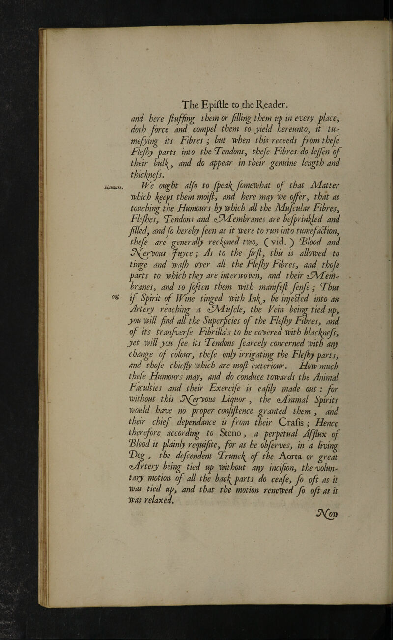 Hmows» ohf. The Epiftle to the R,eacler. and here Jluffing them or filling them up in every place^ ' doth force and compel them to yield hereunto^ it tu^ mefying its Fibres ; but vphen this receeds from thefe Flefhy parts into the Tendons^ thefe Fibres- do leffen of their bulk^^ and do appear in their genuine length and thicknefs. We ought alfo to fpeal^ fomesrhat of that Matter yvhich k^eps them moifi, and here may w offer y that as touching the Humours by v^hich all the Mufcular Fibres^ FlefoeSy Tendons and z5\Fembranes are befprinkled and filledy and fo hereby feen as it vpere to run into tumefalliony thefe are generally reckoned twoy (vid. ) Ulood and 3feryous fuyce; Js to the firfy this is allovoed to tinge and vpafo oyer all the Flefhy FibreSy and thofe parts to ivhich they are interypoyeuy and their ^SKFerh' branesy and to foften them mth marifefl fenfe; Thus if Spirit of Wine tinged mth Ink^y he injeUed into an Artery reaching a (TMufcky the Vein being tied upy you mil fnd aU the Superficies of the Flefly FibreSy and of its tranfverfe Fibrillds to be coyered mth blacknefsy yet mil you fee its Tendons fcarcely concerned mth any change of coloury thefe only irrigating the Flefhy parts, and thofe chiefly vohich are moft exteriour, Hoyp much thefe Fiumours mayy and do conduce tosyards the Animal Faculties and their Exerc fe is eafly made out: for mthout this Sferyous Liquor y the Mnimal Spirits yvould have no proper confiflence granted them y and their chief dependance is from their Crafis ; Hence therefore according to Steno, a perpkual Afflux of Elood is plainly requifitCy for as he obferveSy in a living Tog y the defcendent Trunck^ of the Aorta or great Mrtery being tied up mthout any incifiony thevolwj' tary motion of all the bac^ parts do ceafey fo oft as it ypos tied upy and that the motion renewed fo oft as it was relaxed.