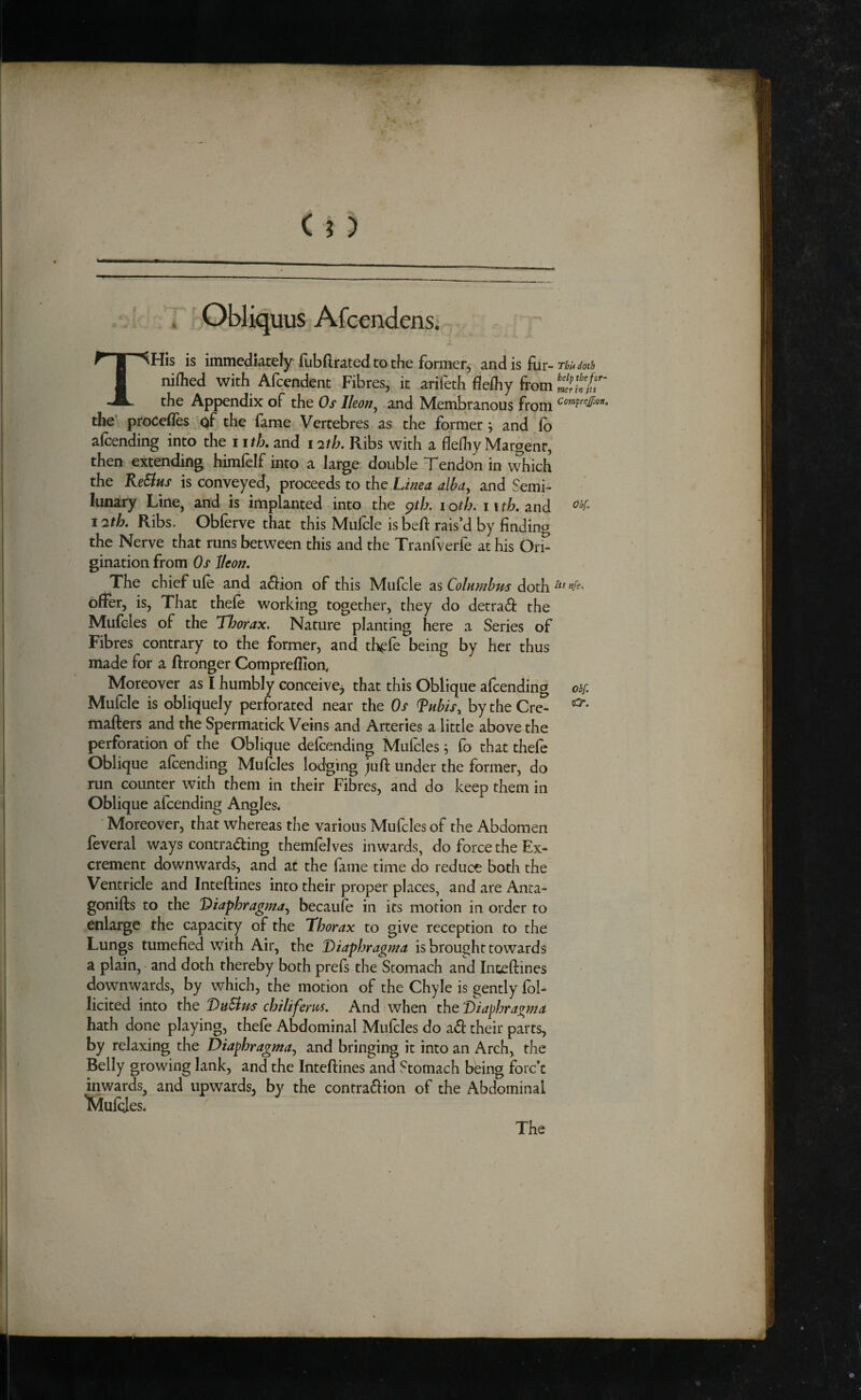 (a ) r Obliquus Afcendens. THis is immediately fubftrated to the former, and is fur- Thtf doth niflied with Afcendent Fibres, it arifeth flefliy from the Appendix of the Os Ikon, and Membranous from Comftejfwn, the’ proCefles of the fame Vertebres as the former j and ib alcending into the iitL and 12th. Ribs with a fleihy Margent, then extending himfelf into a large double Tendon in which the KeEius is conveyed, proceeds to the Lima aWa, and Semi- lunary Line, and is implanted into the ^th. i oth. 11 th. and 12th. Ribs. Obferve that this Mufcle isbeft rais’d by finding the Nerve that runs between this and the Tranfverfe at his Ori^ gination from Os Jleon. The chief ufe and a6fion of this Mufcle as Columbus doth offer, is. That thefe working together, they do detra6i: the Mufcles of the Thorax. Nature planting here a Series of Fibres contrary to the former, and th^fe being by her thus made for a ftronger Compreflion, Moreover as I humbly conceive^ that this Oblique afcending ohf. Mufcle is obliquely perforated near the Os Tubis, bytheCrc^ mailers and the Spermatick Veins and Arteries a little above the perforation of the Oblique defeending M;ufcles ^ fo that thefe Oblique afcending Mufcles lodging juft under the former, do run counter with them in their Fibres, and do keep them in Oblique afcending Angles. Moreover, that whereas the various Mufcles of the Abdomen feveral ways contra^ing themfelves inwards, do force the Ex¬ crement downwards, and at the fame time do reduce both the Ventricle and Intellines into their proper places, and are Anta- gonifls to the 'Diaphragma.^ becaufe in its motion in order to enlarge the capacity of the Thorax to give reception to the Lungs tumefied with Air, the Diaphragma is brought towards a plain, and doth thereby both prefs the Stomach and Inteftines downwards, by which, the motion of the Chyle is gently fol- licited into the DuSlus chiliferus. And when the 'Diaphragma hath done playing, thefe Abdominal Mufcles do a£l their parts, by relaxing the Diaphragma., and bringing it into an Arch, the Belly growing lank, and the Intellines and Stomach being fore’e inwards, and upwards, by the contra61ion of the Abdominal IWufyes. The /