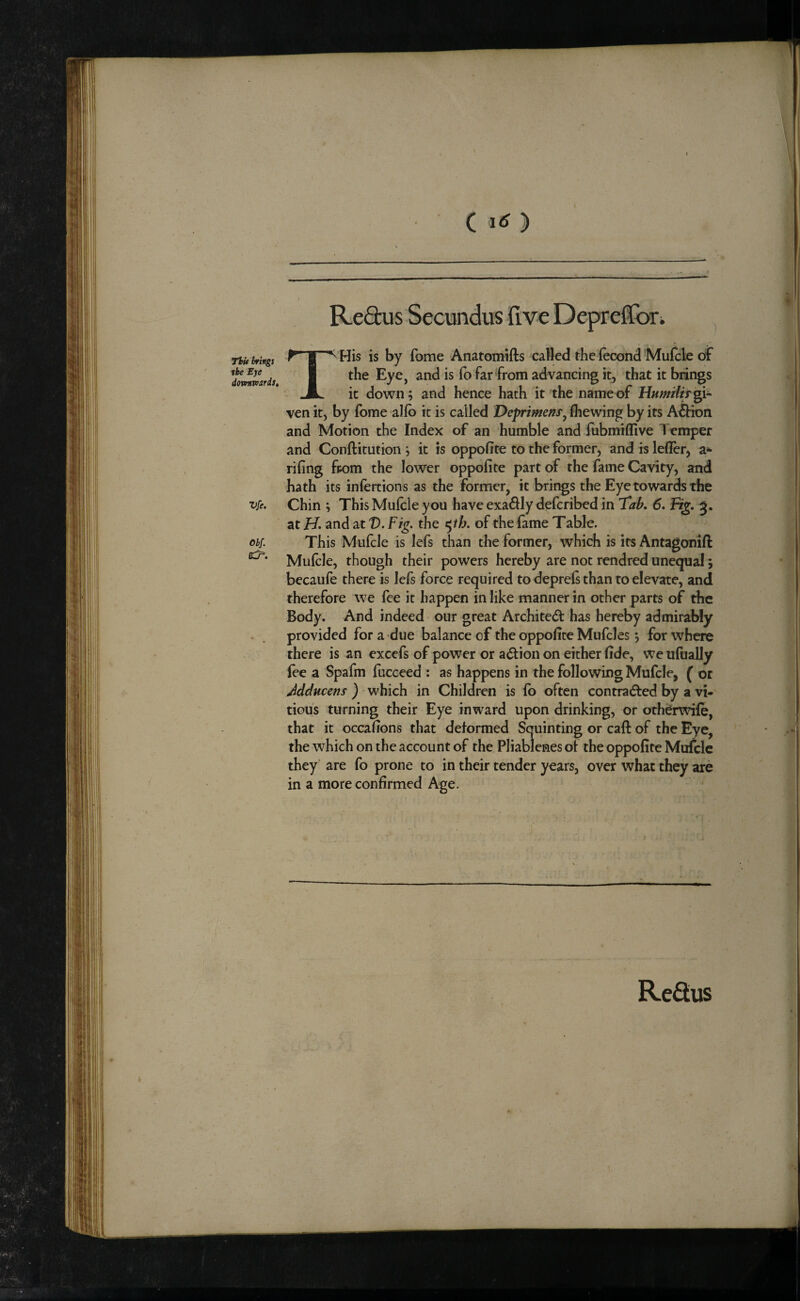 ( Thi* brings the Eye domnvards. Vfe, Obf. C^. THis is by fome Anatomifts called the (econd Mufcle of the Eye, and is lb far from advancing it, that it brings it down; and hence hath it the name of Hwwtftr gi¬ ven it, by fome alfo it is called Deprimens^ (hewing by its A&ion and Motion the Index of an humble andiubmiffive Ticmper and Conftitution ; it is oppofite to the former, and is leflcr, a*- rifing fpom the lower oppofite part of the fame Cavity, and hath its infertions as the former, it brings the Eye towards the Chin ; This Mufcle you have exadlly dcfcribed in 'Tab. 6. Fig. 3. at H. and at D. Fig. the <^th. of the lame Table. This Mufcle is lefs than the former, which is its Antagonift Mulcle, though their powers hereby are not rendred unequal; becaufe there is lefs force required to deprefi than to elevate, and therefore we fee it happen in like manner in other parts of the Body. And indeed our great Archited has hereby admirably provided for a due balance of the oppofite Mufcles; for where there is an excefs of power or action on either fide, we ufually fee a Spafm fucceed : as happens in the following Mufcle, f or Jdducens ) which in Children is (b often contrad^ed by a vi- tiou's turning their Eye inward upon drinking, or otherwife, that it occafions that deformed Squinting or call of the Eye, the which on the account of the Pliablenes of the oppofite Mufcle they are fo prone to in their tender years, over what they are in a more confirmed Age. ReQus t