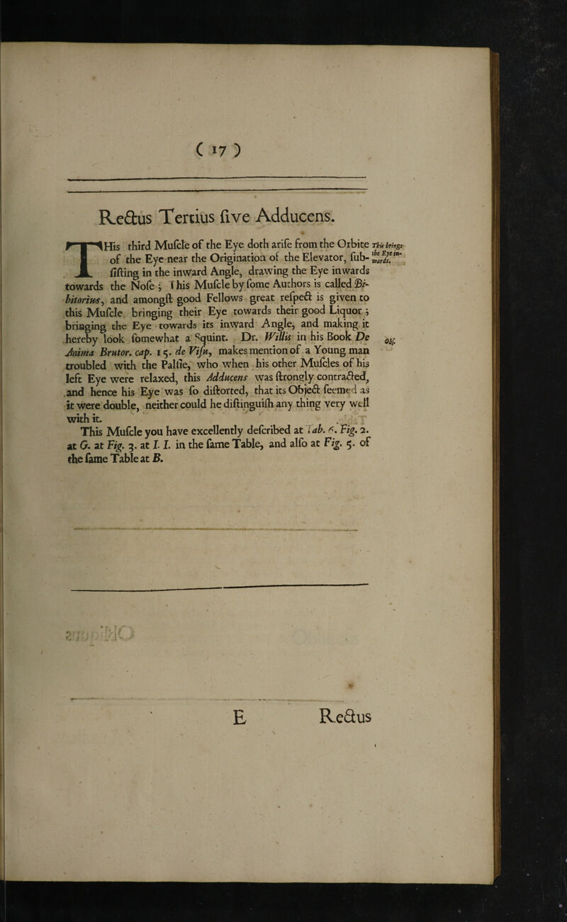 ( 17 ) Reftus Tertius five Adducens. THis third Mufcle of the Eye doth arife from the Orbice rku brings of the Eye-near the Origination of the Elevator, fub- fitting in the inward Angle, drawing the Eye inwards towards the No(e , f his Mufcle by fbme Authors is caUed^r- bitorim^ and amongft good Fellows great refped is given to this Mufcle bringing their Eye towards their good Liquor ; bringing the Eye ^towards its inward Anglej and making it .hereby look fomewhat a Squint. Or. Willis in his De Jniffja Brntor. cap. 15. de makes mention of. a Young man troubled with the Pallie, who when his other Mufcles of his left Eye were relaxed, this Addneens \yas ftronely contra£ied, ,and hence his Eye was fo diftorted, that its Objed feemed as it were double, neither could hedittinguifh any thing very well with it. . This Mufcle you have excellently deferibed at lab. Fig. 2. at G. at Fig. 3. at 1.1, in the fame Table, and alfo at Fig. 5. of the fame Table at B. E ReQus \ i