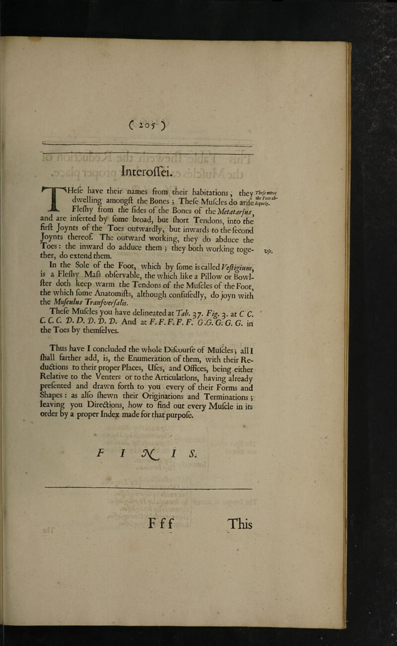 ----1------------ . , . InterofTei. THcic h^vc thcir n3.iTics from their habitations ^ they I'kefemisve dwelling- amongft the Bones; Thefe Mufcles do arife Flefhy from the fides of the Bones of the Metatarfus^ and are inferred by fome broad) but fhort Tendons^ into the firfl Joynts of the Toes outwardly, but inwards tothefecond Joynts thereof. The outward working, they do abduce the Toes : the inward do adduce them ; they both working toge- yrg, thcr, do extend them. In the Sole of the Foot, which by fbme is called Vejiigmm^ is a Flefliy Mafs obfervable, the which like a Pillow or Bowl- fter doth keep warm the Tendons of the Mufcles of the Foot, the which Ibme Anatomifts, although confufedly, do joyn with the Mufculus Tranfz/erfalis. Thefe Mufcles you have delineated at Tak 2 7. Fie. 2. at C C. ' C. C. C. D. D. D. T>. D. And at F. F. F. F. F. 0.0. G.C. G. in the Toes by themfelves. Thus have I concluded the whole Difeourfe of Mufcles; all I (hall farther add, is, the Enumeration of them, with their Re¬ ductions to their proper Places, Ufes, and Offices, being either Relative to the Venters or to the Articulations, having already prefented and drawn forth to you every of their Forms and Shapes: as alfo fhewn their Originations and Terminations; leaving you Directions, how to find out every Mufcle in its order by a proper Index made for that purpofe. F 1 i s. F f f This r,;