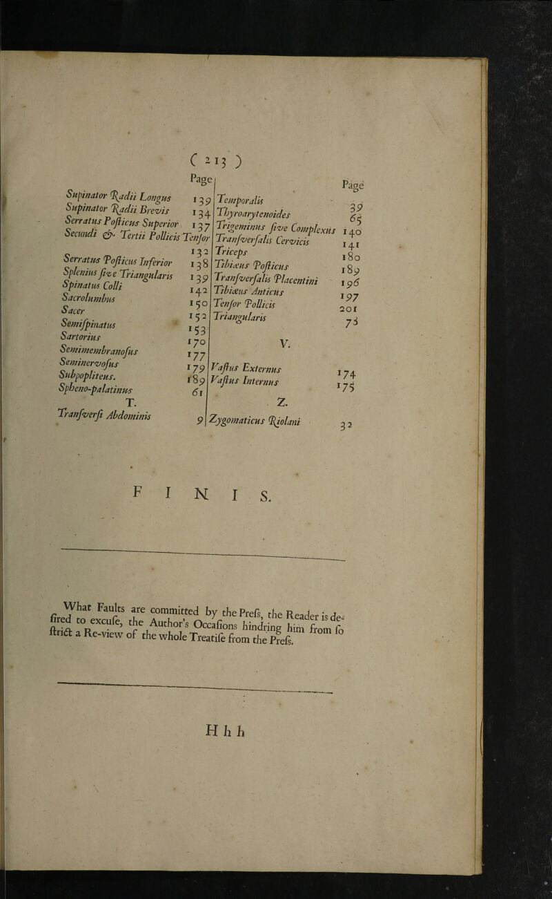 C ) Page Sn\>inator %adn Longm Supinatoir Brczfis Serr at us P ojiicus Superior, ^ / Secundi Tertii PolIicis TeuJor 13 2 Serratus Pojiicws lu'f'erior Spleuim ji<z e Triangularis Spinatm Colli Sacrolumbm Sacer Semifpinatm Sartorius Se ntimemhranojus Seminer^ofus Sub^opliteus. Spheno-palatinus T. Tranfz/erji Abdominis 134 137 138 13P 142 150 152 *53 170 *77 *7P Temporalis Thyroarytenoides Trigeminus fi<zje Complextis Tranf^verfalts Cervicis Triceps Tibiaeus Tojiicus Tranf‘z/erfalis Placentini ' Tibideus Anticus Ten/or ToUicis f8p 61 Triangularis V. Vifius Ext emus Tdjius Internus 2. Page 3P ^5 140 141 iSo i8y ip6 ^97 201 7^ Zygomaticus ^olani *74 *75 32 FINIS. What Faults are committed by thePrefs, the Reader is de ftdi Author’s Occafions hindring him from fc ftria a Re-view of the whole Treatife from the Prefs.