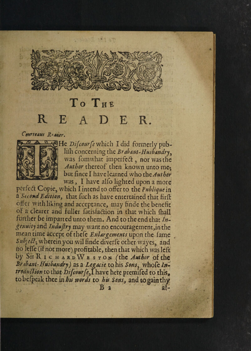 ■ To The reader. Courteaui Reader. He Difaturfe which I did formerly pub- lifh concerning the Brabant-Husbandry^ was fomwhat imperfect, nor was the Author thereof then known unto me* but fince I have learned who the Author was, I have alfo lighted upon a more P-rf'ed Copie, which I intend to offer to the Vnblique in a SecondEdition, that fuch as have entertained that firft offer with liking and acceptance, may finde the benefit of a clearer and fuller fatisfaftion in that which fh further be imparted unto them. And to the end that genuity and Indujlry may want no encouragement,inthe mean time accept of thefe Enlargements upon the fame Subjeff^ wherein you wil finde diverfe other wayes, and no leiTe (if not more) profitable, then that which was left by ShRichardWe stOn (the Author of the Brabant^ Husbandry) as a Legacie to his Sonsy whofe In¬ troduction to that Difeourfe^I have here premifed to this, tobefpeak thee in his words to his Sons, and to gain thy B 2 af-