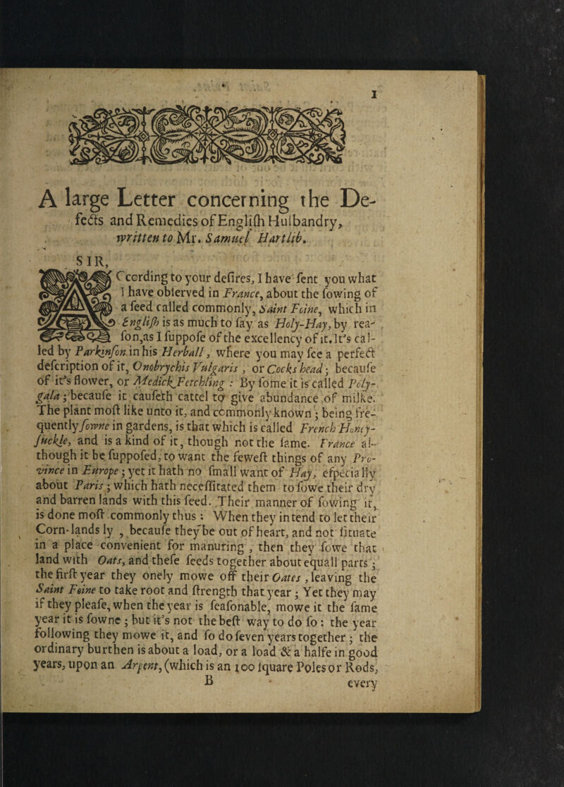 / !■> _ J . < - , A large Letter concerning the De- feds and Remedies of Englilh Hulbandry, written to Mr. Samuel Hart lib. SIR, a leed called commonly, Jc/W, which in tngli/h is as much to fay as Holy-Hay, by rea- fon,as I fuppofe of the excellency of it. ]tJs cal¬ led by ParktnfoKAnhis Herbal!, where you may fee a perfed description of it, Onobrychis Vulgaris , or Cocks head; becaufe of itJs flower, or MedicIgFetchling : By fome it is called Poly- galas, becaufe it caufeth cattel to give abundance of milke. The plant moft like unto it, and commonly known ; being fre¬ quently/^?^ in gardens, is that which is called French Homy- fuckle, and is a kind of it, though not the fame. France al¬ though it be fuppofed, to want the feweft things of any .Pro¬ vince in Europe; yet it hath no Small want of Hay, efpecialiy about Paris; which hath neceflitated them to fowe their dry and barren lands with this feed. .Their manner of Sowing ir5 is done moft commonly thus: When they intend to let their