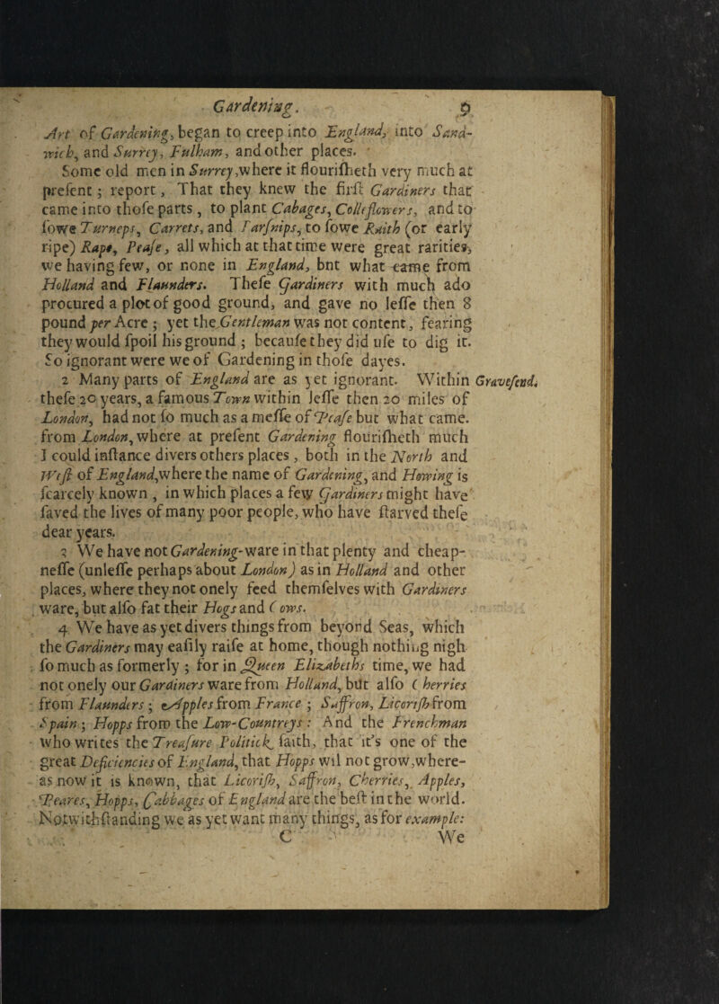 - Gardening, ~ p Art c\t Gardening, began to creep into England, into Sand- wicb, and Surrey , Fulham, and other places. * Some old men in Surrey,where it Jflourifheth very much at prefent; report, That they knew the firfi Gardiners that came into thofe parts, to plant Cabages, Colic flowers, and to fowe Turneys, Carrets, and Farfnips, to fowe Faith (or early ripe) Rapt, Peaje, all which at that time were great rarities-, we having few, or none in England, bnt what ^.-anae from Holland and Flaunders. Thefe (flardiners with much ado procured a plot of good ground, and gave no leffe then 8 pound per Acre ; yet th^Gentleman was not content, fearing they would fpoil his ground ; becaufe they did ufe to dig it. So ignorant were we of Gardening in thofe dayes. 2 Many parts of England are as yet ignorant. Within Gravcfcvd thefe 20 years, a famous Town within Jeffe then 20 miles of London, had not fo much as a meffe of LJcafe but what came. from London, where at prefent Gardening flourifheth much I could inftance divers others places , both in the North and IVcft of England,where the name of Gardening, and Flowing is fcarcely known , in which places a few gar diners might have faved the lives of many poor people, who have flarved thefe dear years. 3 We have not Gardening- ware in that plenty and cheap- neffe (unleffe perhaps about London) as in Holland and other places, where they not onely feed themfelves with Gardiners . ware, but alfo fat their Hogs and (ows. 4 We have as yet divers things from beyond Seas, which the Gardiners may eafiiy raife at home, though nothing nigh fo much as formerly ; for in fi)ucen Elizabeths time, we had not onely our Gardiners ware from Holland, but alfo Cherries from Flaunders ; cripples from France ; Saffron, Liconfb from Spain*, Hopps from the Low-Countreys : And the Frenchman who writes the Treafure Politick, &aith, thac it's one of the great Deficiencies of England, that Hopps wil not grow,where¬ as now it is kn<DWn, that Licorijh, Saffron, Cherries, Apples, Sfieares, Hopps, (fabbages off ngland are the be# in the world. Notwitiiftanding we as yet want many things, as for example: C We‘ *•