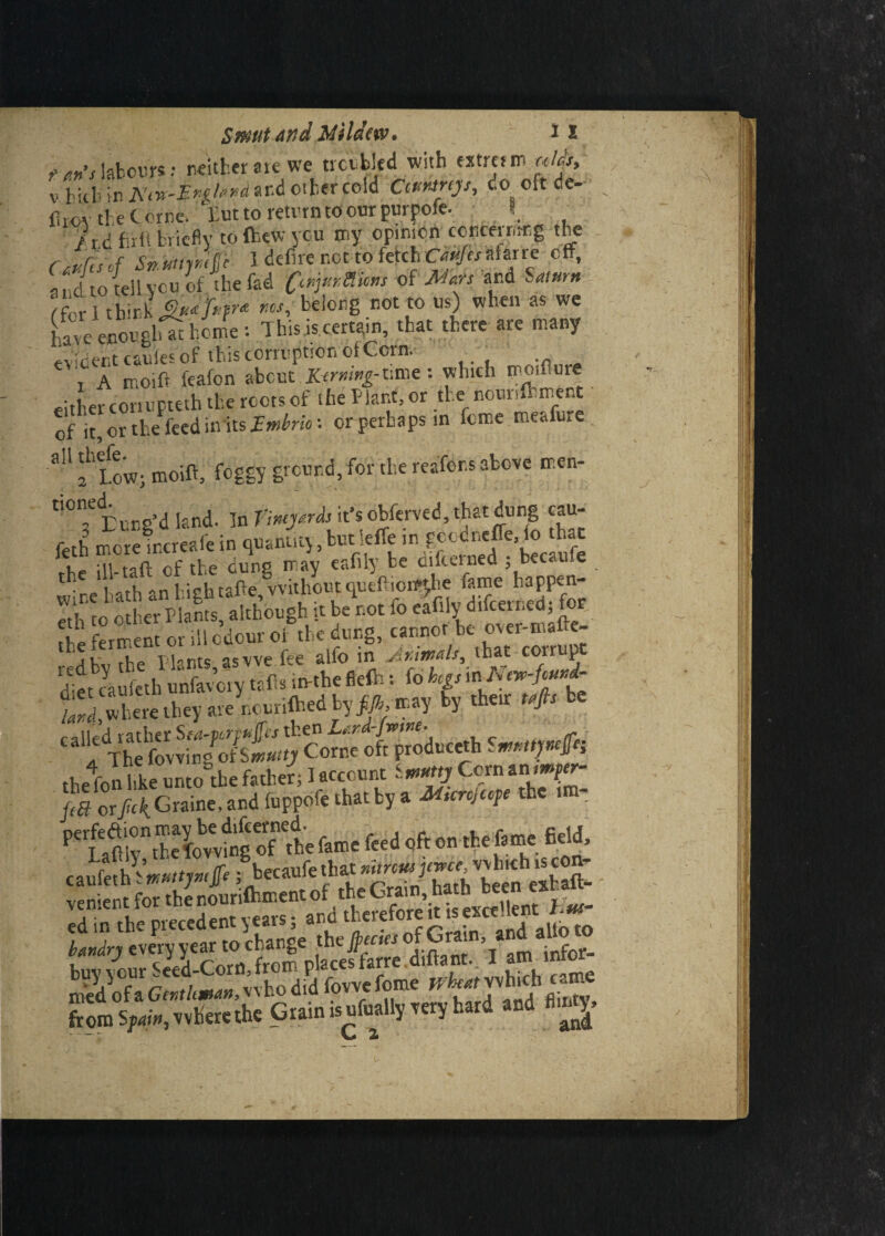 t *»’slabours: neither ate we trembled with extram »/& v Hth in Knx-Evglexd ar.d other cold Ciuntrijs, co oft de- firov the t erne. Eut to return to onr purpofe. •. '/.t A fir ip briefly tofhewycu my opinion concerning the r,t>Tisvf Sn.mmfc I defire not to fetch Ctujes afarre eft, and to telbycu of the fad C^rMims of Mm and Saturn /r r i think QwfeP* rcsi ^e^or)g not t0 us) w^en as wc HvecnorrUc feme : This is certain, that there are many evident caufes of this corruption of Corn. t A moiif feafon about Kirmng-time: which moiflure either conupteth the roots of the Plant, or the: nowiftment of it, or tl.e iced in'its EWto '• or perhaps in feme meofure flU f Low; moift, foggy ground, for the reafor.s above men- Eung’d land. In Vimyrds it’s obferved, that dung cau- feth more irereafe in quanuty, but ieffe in goodnefle, fo that Te S f the dung may eafily be difeerned ; becaufe h /r^nl iehtafte withoutquefiiortthe fame happen- ak plants asvve fee alfc in AtimAls, that corrupt Sitcaufeth u'nfareiy it«> ‘tttin 8rfh: (din t;5^tS«.keya,in.i(ke<lbyJ».«>? by *« <4> * 1 The fovving of Smutty Come oft produce* Smmpef; thefon ldte unrntbe father; I account M orM Graine’and fuppofe that ty 4 / f h canfith!»«9»p iV** tS.Tdtatb'b.in venient for the nourifhment of the Grain, hath been ex - from S/Mi#, where the Grain isufually very hard and flujj _/