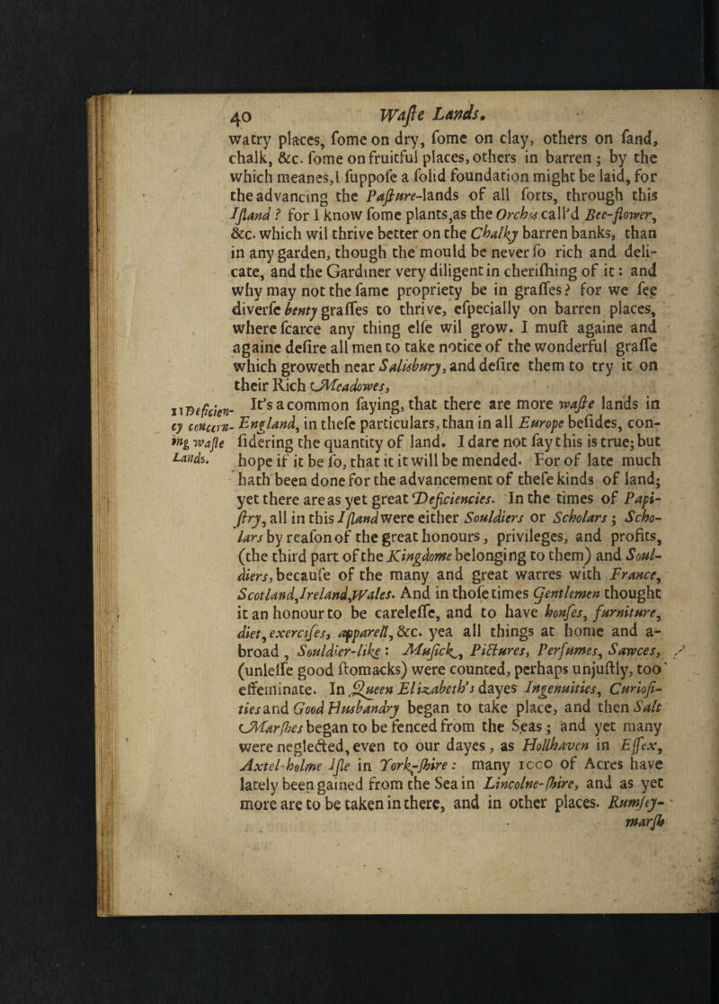 watry places, fome on dry, fome on clay, others on fand, chalk, &c. fome on fruitful places, others in barren; by the which meanes,l fuppofe a foiid foundation might be laid, for the advancing the Pafiure-lands of all forts, through this Ifland f for I know fome plants,as the Orchis call'd Bee-flower, &c. which wil thrive better on the Chalky barren banks, than in any garden, though the mould be never fo rich and deli¬ cate, and the Gardiner very diligent in cheriftiing of it: and why may not the fame propriety be in graffes ? for we fee diverfe bentj graffes to thrive, efpecially on barren places, where fcarce any thing elfe wil grow. I muft againe and againe defire all men to take notice of the wonderful grade which groweth near Salisbury, and defire them to try it on their Rich OMeadowes, iidefckn- It,sacommon faying, that there are more wafte lands in cy conum- England, in thefe particulars,than in all Europe befides, con- wafle fidering the quantity of land. I dare not fay t his is true; but tends. hope if it be fo, that it it will be mended. For of late much hath been done for the advancement of thefe kinds of land; yet there areas yet great ‘Deficiencies. In the times of Papi- ftry, all in this I [Land were either Souldiers or Scholars; Scho¬ lars by reafonof the great honours, privileges, and profits, (the third part of the Kingdom belonging to them) and Soul- ^>r/,becaufe of the many and great warres with France, ScotlandJreUndjVales. And in thofe times gentlemen thought it an honour to be careleffe, and to have honfes, furniture, diet, exerctfes, aftparetl,8cc. yea all things at home and a- broad , Souldier-like : MufickL, Pictures, Perfumes, Sawces, / (unlelfe good ftomacks) were counted, perhaps unjuftly, too' effeminate. In filueen Elizabeth's dayes Ingenuities, Cunofi- ties^nd Good Husbandry began to take place, and then Salt tJVIar[hes began to be fenced from the Seas; and yet many were negleded, even to our dayes , as Hollhaven in Ejfex, Axtel hdme Jfie in Fork-Shire: many icco of Acres have lately been gained from the Sea in Lineolne-[hire, and as yet more are to be taken in there, and in other places. Rumfty- marfb