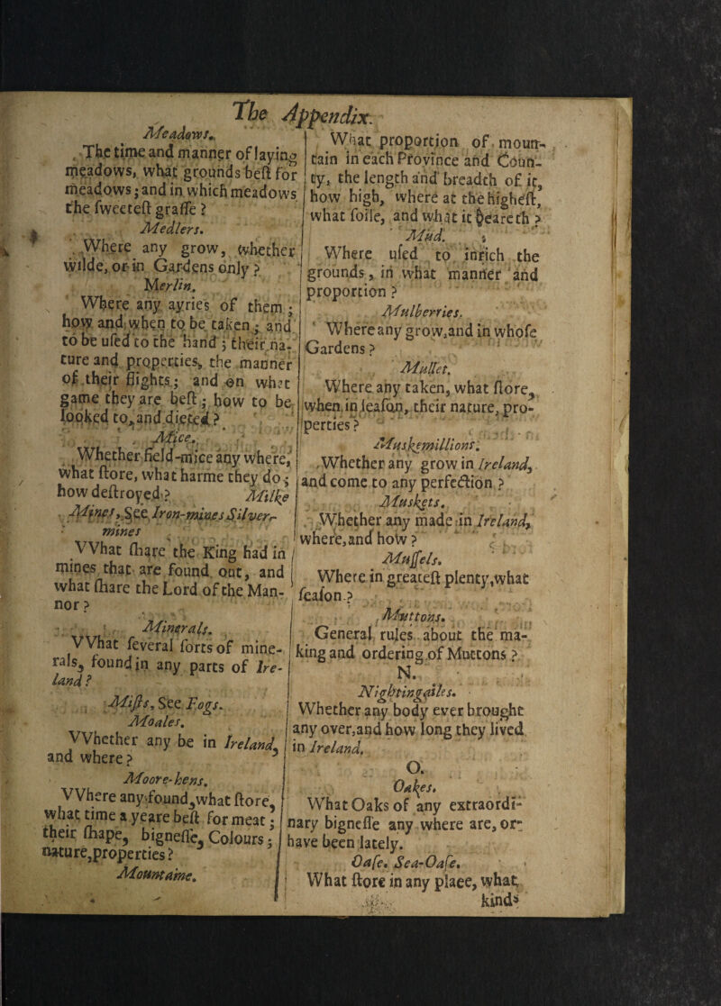♦ im Afeadows, , The time and manner of laying meadows, what grounds bed for meadows j and in which meadows the fweeted grade ? Medlers, \ Where any grow, whether Wilde, or in Gardens only ? M erlin. Where any ayries of them • how and; when to be taken y and' to be ufed co the hand 3 their na- cure and properties,, the manner of their flights; and on what game they are bed,* bow to be looked to^and dieted> . Alice., Whether field-mice any where, what dore, what harme they do • how dedroyed ? Milke Alma, See lron-min.esSilver, mines VVhat flag re the King had in ; The Appendix. What proportion of mornr- tain in each Province and Coun¬ ty, the length and' breadth o£ it, how high, where at thehigheft, what foiie, and what it §earech ? : ■ Mud. 1 : grounds, in yvhat manner and proportion ? A4ulberries. Where any gro w,and in whofe Gardens ? : 1 Mullet. Where any taken, what dore^ when.inleafdn, their nature, pro¬ perties? Musk? millions. . Whether any grow in Ireland, and come to any perfe&ion ? Aiuskets. Whether any made on Ireland, 1 where, and hoW ? M*$els. lre/°U?^ rQft5 an^ I Where in greaceft plenty,what what fhare the Lord of the Man- feafon ? ■ F } nor? Minerals. VVhat feveral fortsof mine- rals3 foundjn any parts of Ire¬ land l Mips, See Fogs. Moales. VVhether any be in Ireland. and where? 5 Moore-bens. Where any>found.what dore. (Muttons• General rules about the ma¬ king and ordering of Muttons ? N. -;? Nightingaih s. • Whether any body ever brought any over,and how long they lived in Ireland, O■ ■*’ - *• • * Oakes» What Oaks of any extraordi* 1 ^ i- 1 vhual wansor any uuauiur rhpir Hiin *^k*re^ •orme3Cj nary bignefle any where are,or lr L lrPC’ ^ Cohm ’ have ten lately/ «ure,properties? I Oafc.S'ea-Oafe. Mountame. I, VVhat ftore in any plaee, what Mi- kind1'