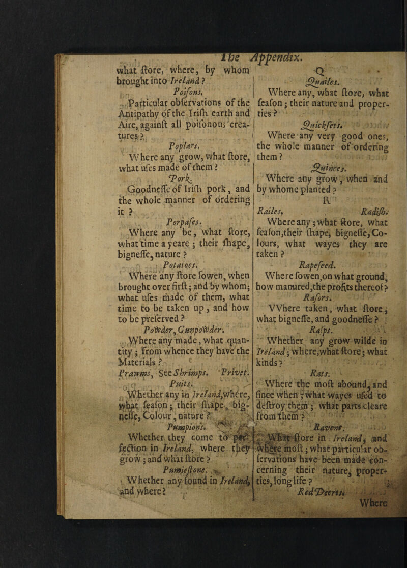 what ftore, where, by whom brought into Ireland ? Poifons, £htailes. Where any, what ftore, what Particular obfervations of the feafon; their nature and proper- Antipathy or the Irifh earth and ties ? Aire, againft all poilbno us crea¬ tures,?, Poplars Where any grow, what ftore, them? what ufes made of them ? SPorl^. QiiickfeU' Where any very good ones, the whole manner of ordering JSujnces. Where any grow, when and Goodnefte of Irifh pork, and by whome planted the whole manner of ordering it ? Porpafes. Where any be, what ftore, what time ayeare ; their fhape, bignefle, nature ? . • Potatoes, Where any ftore fowen, when brought over firft; and by whom; what ufes made of them, what time to be taken up, and how to be preferved ? Ponder, Gunpowder* Where any made, what quan¬ tity ; From whence they have the Materials ? Prawms, See Shrimps. Privet. . (T Putts, ' x ,> V?hether any in Ireland;where, syh^t feafon; their fhape, big- j&cffe,Colour;nature)? *1 Pttmpions* ' ' 5 J'&Lf Whether they come to _ fedion in Ireland. where t‘ grow • and what ftore ? Pumieftone. ' Whether any found in Ireland^ and where? Pv Railes• . Radijh* Where any; what ftore, what feafon,their fhape, bignefte,Co¬ lours, what wayes they are taken ? Rapefeed. Where fowen3on what ground, how manured,the profits thereof ? Rafors. Where taken, what ftore, what bignefle, and goodnefte ? ; ' 1 Rafps. Whether any grow wilde in Ireland; where,what ftore; what kinds? Rats. \ c Where the moft abounded fince when r what wayes tiled to deftroy them ; what parts cleare from them ? Ravens. ftore in Ireland $ and jc moft; what particular ob¬ fervations have been made con¬ cerning their nature* proper* ties, long life? : Redeems* ; /