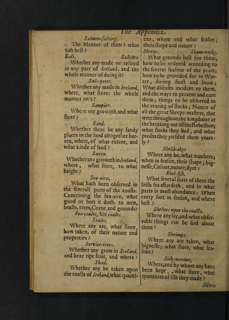 S almon -fait trig. Salt beft ? Salt, Sallows. whole manner of doing it? Saltpeter. Whether any made in Ireland, manner on't? Where any groweth,and what ftore ? Sand, Whether there be any fandy places in the land altogether bar¬ ren, where, of what extent, and Savin, Whetherany growethin/^/W, where, what ftore, to what height? Sea aire4 What hath been obferved in Concerning the fea-aire, what good or hurt it doth, to men, beafts, trees,Corne^nd grounds? Sea-coales. See coales. * * j Seales. Where any are, what ftore, how taken, of their nature and properties ? Service-trees, Whether any grow in Ireland, and bear ripe fruit, and where ? Shad. Whether any be taken upon the coafts of Ireland,what quanti¬ ties, where and what feafon Sheepe. Sham-rocks. What grounds beft for them, how to be provided for in Win¬ ter, during froft and fnow; What difeafes incident to them, them; things to be obferved in all the great Sheepe-matters, that werethroughoutebe kingdome at the breaking out of theRebellion; what flocks they had, and what profits they yielded them yeare- \y ? Sheldrakes when in /eafon, their fhape; big- nefte,CoIour,nature,dyet ? SheLfiJh. What feveral forts of them the Irilh fea aftordetb, and in what parts in moft abundance: When every fort in feafom and where beft ? Shelves upon the coalls. Where any lay,and what obfer- vable things can 6e faid about them ? Shrimps. Where any are taken, whar bignefle; what ftore, what fea* ions ? Silk^rvormes t Where,and by whom any have been kept, *,what ftore, what quantities of filk they made •A