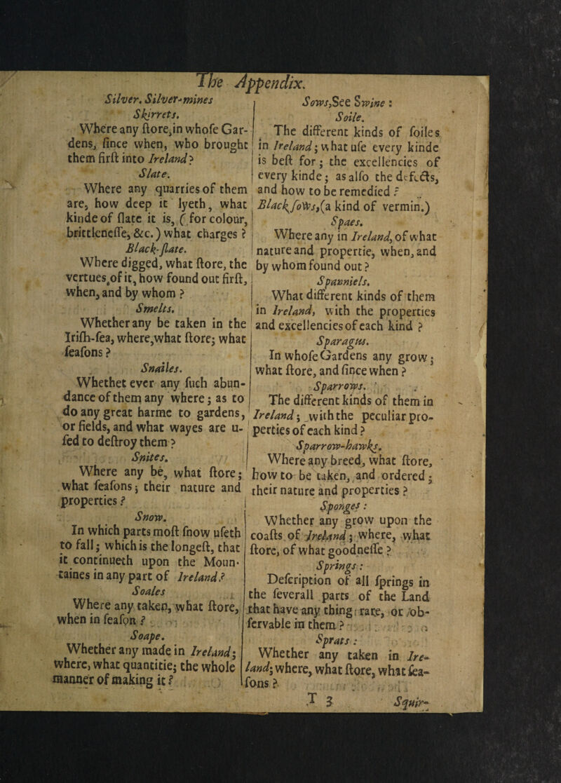 Silver, Silver->mines Skjrrets, Where any ftore,in whole Gar¬ dens, fince when, who brought them firft into Ireland } Slate. appendix. Sows,§€£ Swine : Soile. The different kinds of foiles in Ireland^ what ufe every kinde is beft for; the excellencies of every kinde; asalfo the defects, Where any quarries of them and how to be remedied f ?re5 how_deep it lyech, what JBlac^foVes,(a kind of vermin.) kinde of (late it is, ( for colour, brittkneiTe,&c.) what charges? Slack- Jlate. Sfaes, Where any in Ireland, of what nature and property when, and Where digged, what ftore, the by whom found out \ vertues4of it, how found out firft, when, and by whom ? Smelts, Spanniels♦ What different kinds of them in Ireland, with the properties Whetherany be taken in the ! and excellencies of each kind ? Irilh-fea, where,what ftore; what Whethet ever any fuch abun¬ dance of them any where; as to do any great harme to gardens, or fields, and what wayes are u- fed to deftroy them ? Suites. Spar ague. In whofeGardens any grow; what ftore, and fince when ? Sparrows. The different kinds of th em in Ireland ; with the peculiar pro¬ perties of each kind ? Sparrow-hawks. Where any breed, what ftore. Where any be, what ftore; howto be taken, and ordered; what feafons; their nature and their nature and properties properties/1 ’ f Snow. In which parts moft fnow ufeth to fall; which is thelongeft, that it concinueth upon the Moun- taines in any part of Ireland.? So ales when in feafpn f So ape. Whether any made in Ireland; where, what quantitie; the whole manner of making it t coafts of Ireland; where, what ftore, of what goodneffe ? Springs: Defcription of aft fprings in the feverall parts of the Land jhat have any thing; rare, or ;oh~ fervable in them ? ; Sprats : Whether any taken in lre~ land- where, what ftore, what fea- fonts l T 3 Squir~ i