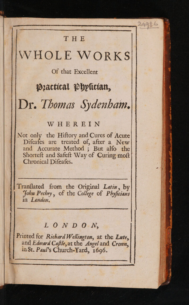 THE WHOLE WORKS Of that Excellent woactical WHplictan, Dr. Thomas Sydenham, WHEREIN Not only the Hiftory and Cures of Acute Difeafes are treated of, after a New and Accurate Method ; But alfo the Shorteft and Safeft Way of Curing moft Chronical Difeafes. —ra=, &gt; — eT LON D O-N, Printed for Richard Wellington, at the Late, and Edward Caftle,at the Angel and Crown, in St. Paui’s Church-Yard, 1696. )