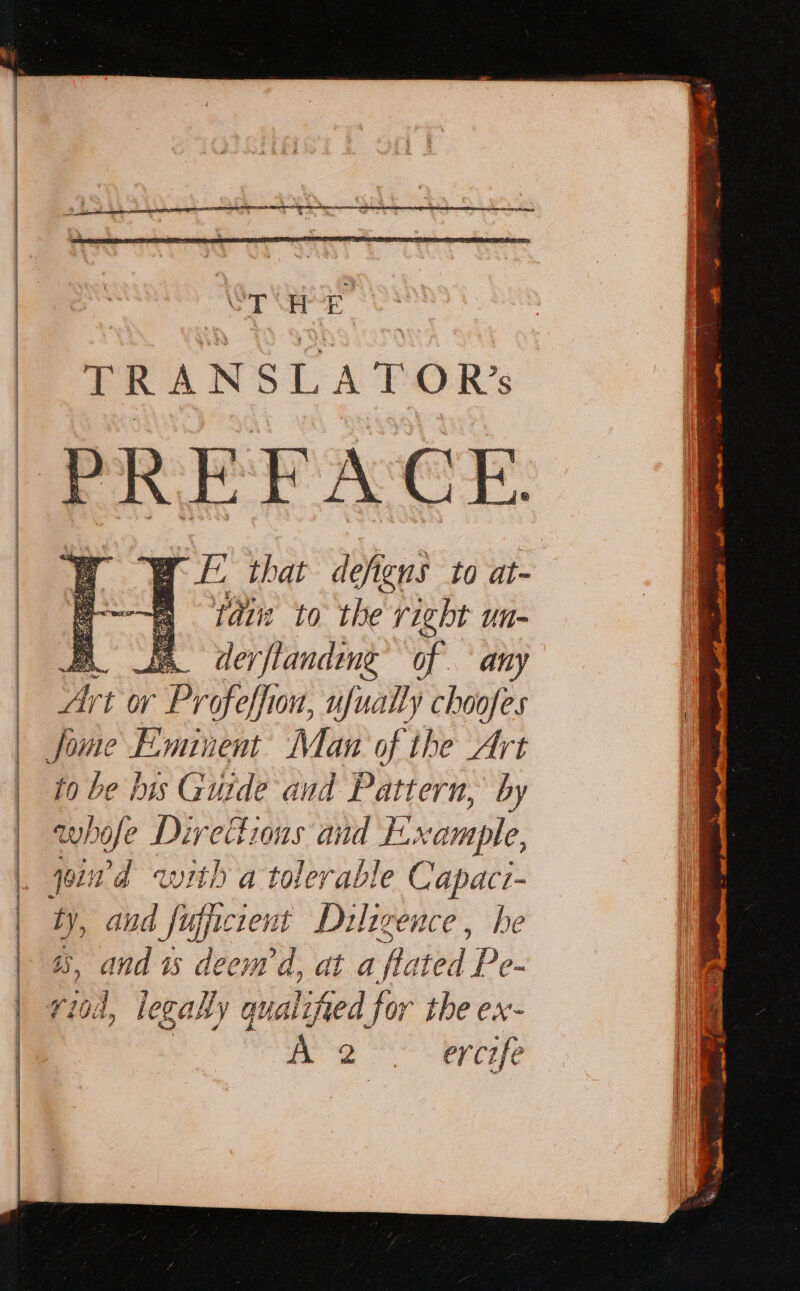 Sa ie se amet a arte al Saree wes TRANSLATOR’ PREFACE WE 2 th at defigns to at- : Pir to the right un- AL th derftanding’ of any Art or Profeffion, ufually choofes to be bis Guide and Pattern, by whofe Directions and Example, join d with a tolerable Capaci- * and fugicient Dulagence, he a3, and is deem d, at a f ated De riod, legally qualified for the ex- me byte