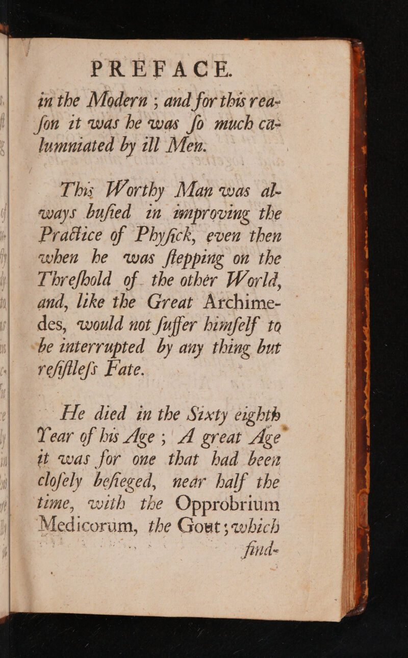 in the Moderna ; and for this rea- lumutated by ll Men. This Worthy Man was al- ways bufied in tmproving the Praéiice of Phyfck, even then when he was flepping on the Threfbold of. the other World, and, like the Great Archime- des, would not fuffer himfelf to re iftle/s Fate. ee? died in the Sixty eight Year of lis Age ; A great Age : it was for one that had been clofely befeged, near half the time, with the Opprobrium Jina ae