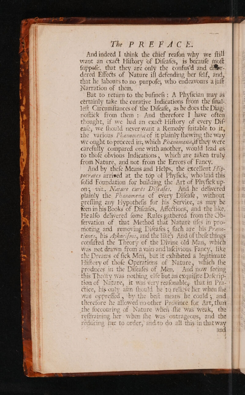 CREP RY ECA Es And indeed I think the chief reafon why we ftill want an exact Hiltory of Difeafes, is becaufe moft fappefe, that they are only the confus’d and difer- dered Effects of Nature ill defending her felf, and, that he laboursto no purpofe, who endeavours a juft Narration of them, ° | But to return to the bufinefS: A Phyfician may as cértainly take the curative Indications Pei the final- left Circumftances of ‘the Difeafe, as he does the Diag- os noftick from them : And therefore I have often thought, if we had an exact Hiftory of every Dif gaic; we fhould never want a Remedy fuitable to it, the various Phenomena of it plainly fhewing the way we ought to proceed in, which Phenomena,if they Werte carefully compared one with another, would lead us to thofe obvious Indications, which are taken truly from Nature, and not from the Errors‘of Fancy. And by thefe Means and Helps, the excellent /77- pocrates arrived at the top of Phyfick, who laid this folid Foundation for building the Art of Phyfick up- on; viz. Nature curés Difeafes. And he delivered lainiyy the Pheasamens, of Ferny Die: fe withoan PidINly thre Ai IY Cori OPK Lit oO; eV ery Jd11e€da a 5 V¥ iL rout a Ane Liane eis. Che UN Ree ne! vee, | prefiing any Hypothefis for his Serviee, as may be $3011 1n hic Rc ks of Difeafe A Fs O0 ws and tis Tila teen in MS DOOKS OF L/liedics, ANnCCUONS, and the line, Healfo delivered fome ‘Rules gathered from the Ob- 4 . a + Fa: , Ed | &gt; ie ik as 4 &gt; 4 Pee ala fervation of that Method that Nature ufes in pro- j a &gt; ‘ ¥ rt o % ye “od a wa S42 re 8 }¢ Fs ar 2 bae +f 44 moting and remov ing Diteatles 4 fuch are his Prene- rage Bae Atbeelene avd Fhe ties FAH Stele. Cee t07es., DAS Abhe: if FS 5 1G Tie like’s ANG OF tileie THINS 4 ad j 4} fa. the $7 £ ba T ty &amp; 7 for thid confifted the Theory of the Divine old Man, which ~ = : . “ Was not drawn from a vain and lafcivious. Fancy, like at oo 1 Nas tak am £ , ie kOe ie ie ae 4 2 : ‘ ya J e) na fyi &lt; the Dreams of fick Men, but it exhibited a legitimate ie Ae Pheer Oya eek ACSA ee hich {F Hiftory of thofe Operations of Nature, which fhe . ’ ¥ Ne oem + wa +43 ecw BE H42a¢ fy :: M &gt; ss ot + t {; As. 5 produces 11 The LWereaies of EVLCT). ANG now CCing x a Ge r r L J. « +f ef? ~ ‘ . . i Wore? TETAS Wt haps Ties rr -~ AT y a4 } toinres this [ meory Was NOUN CHO DUL AM CXQUHITC tlic) 1p- ad ‘ 4 e Se te = ‘ “ ‘ = + 4 hy ~ Re Ot ey + ry TAK e-aqgie t4y3KRIc or by | lon OF IN a vue, it Was Ki ¥ reafonable, the L IQ j Fa- be) hie ante nano thai” Me +h Helene ae w] an f CLICe, L L&gt; OL auth: HOU DE TO Tere ve Lie) \ én ne + V i L r . y p +] * babi ad PrwaAthyvattan RY £40 I, (at + rvs cue ‘ + ara ’ . « r i cy AE i eiled 4 DV LLin Beit Wedans he COUIa f al d ~~ 4 . J 9 ¥ &gt; {- 2 : &gt;» ALIWATATA tree 2 2 Dy. ‘7445 ~ 2 ro fn “er ‘ titerefore he allowed no other Provinee for Art than * x on - r\ Ed Ae ae Ey f WT At y5-4s » y Bes } ran * ye a0 br ¥ cL the succourIng OF wNature When fhe was weak, tie i € IZraining her VV iI we Was Outrageous, ana tne a My Teo - Yaw a, a wie 19° Poms } b- 2 a » wl moh ~ es 4- Hye be ‘ educing her to order, and:to do all this:in that way and