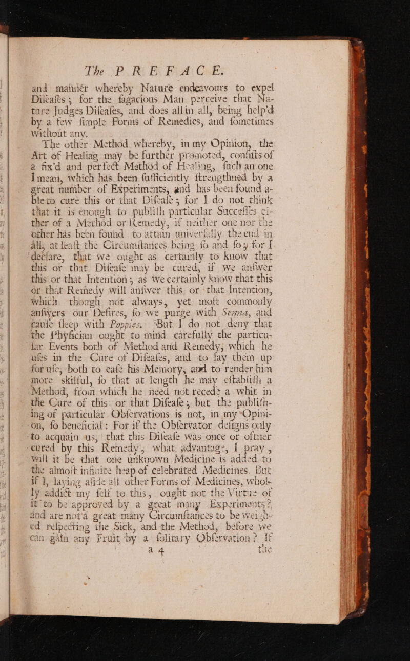 The \P. RO BY FA CE: and manieér pes Nature endeavours to expel Dileaft i for the fagacious Man pete eive that Na- ture Jude spa: ‘and does allin all, being help'd by a few { fimple Forms of Remedies, and fometimes without any. The other Method whereby, in my Opinion, the Art of Healiag may be further promoted, confilis of a fix’d and perf -t Method of Healing, fach an one I mean, which has been fufficiently tir éugthned by a great number of Experiments, and has been found a- ble to cure this or that Dilc ale 5 for I do not think that it is € nouLe rh to publ lith particul: ir Succefles ei- ther of a Method or Kemedy, if neither one nor the other has been found to attain aniverfilly theend in all, atl alt the Circumitances feet foand fos for I this or Difeafe may be cured, if we aniwer this or that Intention ; as we ¢ ertainly BON that this or that Remedy will anfver this or th at Intention, which though not always, yet mott commo: nly anfwers our Defires, fo we purse with Seana, ne caufe tleep with Pos opiet, ‘But :1 do. not deny that lar Events bot! h of Method and ante which he ufes in the Cure of Difeafes, and to lay them up for ule, both to eafe his Memory, and to render him more skilful, fo that at length he may eitablith a Method, frou which he ined not reced2 a whit in the Cure of this or that Difeafe, but the publith- ing of particular Obfervations is not, in my Opinti- on, fo beneficial: For if the Obfervator de figns only will it be that one unkno wa Med Ging: is added to the almo/t infinite h me of celebrated Medicines. But if 1, laying a ude all other Forms ot Medi cines, whol- ly addict my feli to this, ought not the Virtue of it to be approved | by a great many Experimetits ? 4 nd are nota great iba Circumftances to be weigh- ed relpec tir apd ‘tlie Sick &gt; and the Method, before we can gain any F: ruit ‘by a folitary Obfrvation ? di a 4 Cue