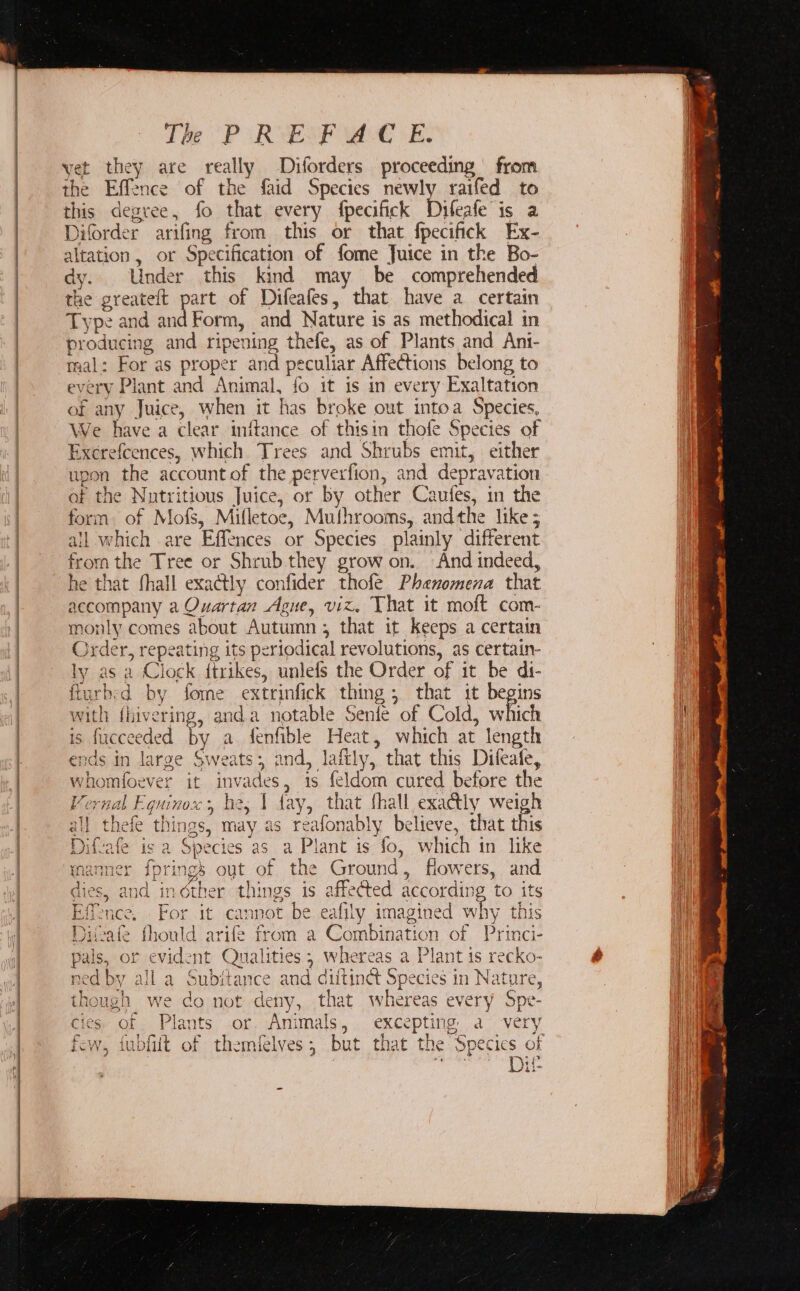 pas anos ante at The PP ORYENF We “EB. yet they are really Diforders proceeding from the Effence of the faid Species newly raifed to this degree, fo that every fpecifick Dileafe is a Diforder arifing from this or that fpecifick Ex- altation , or Specification of fome Juice in the Bo- dy. Under this kind may be comprehended the greateft part of Difeafes, that have a certain Type and and Form, and Nature is as methodical in producing and ripening thefe, as of Plants and Ani- mal: For as proper and peculiar Affections belong to every Plant and Animal, fo it is in every Exaltation of any Juice, when it has broke out intoa Species, We have a clear initance of thisin thofe Species of Exerefcences, which Trees and Shrubs emit, either upon the account of the perverfion, and depravation af the Nutritious Juice, or by other Caufes, in the form. of Mofs, Mifletoe, Muthrooms, andthe like; all which are Effences or Species plainly different from the Tree or Shrub. they grow on. And indeed, he that fhall exactly confider thofe Phenomena that accompany a Quartan Ague, viz. That it moft com- monly comes about Autumn; that it Keeps a certain Order, repeating its periodical revolutions, as certain- ly as a Clock ftrikes, unlefs the Order of it be di- fturbed by fome extrinfick thing; that it begins with fhivering, anda notable Senfe of Cold, which is fucceeded - a fenfible Heat, which at length ends in large Sweats; 2nd, laftly, that this Difeafe, whomfoever it invades, 1s feldom cured before the Vernal Equinox, be, 1 fay, that fhall exactly weigh ai} thefe things, may as reafonably believe, that this ° Difvafe is a Species as a Plant is fo, which in like : 3 ynanner {prings out of the Ground, flowers, and dies, and indther things is affected according to its Effence. For it cannot be eafily imagined why this Divate fhould arife from a Combination of Princi- pals, or evident Qualities; whereas a Plant is recko- ned by all a Subitance and diitinct Species in Nature, though we do not deny, that whereas every Spe- cies of Plants or. Animals, excepting a very os 2 oy