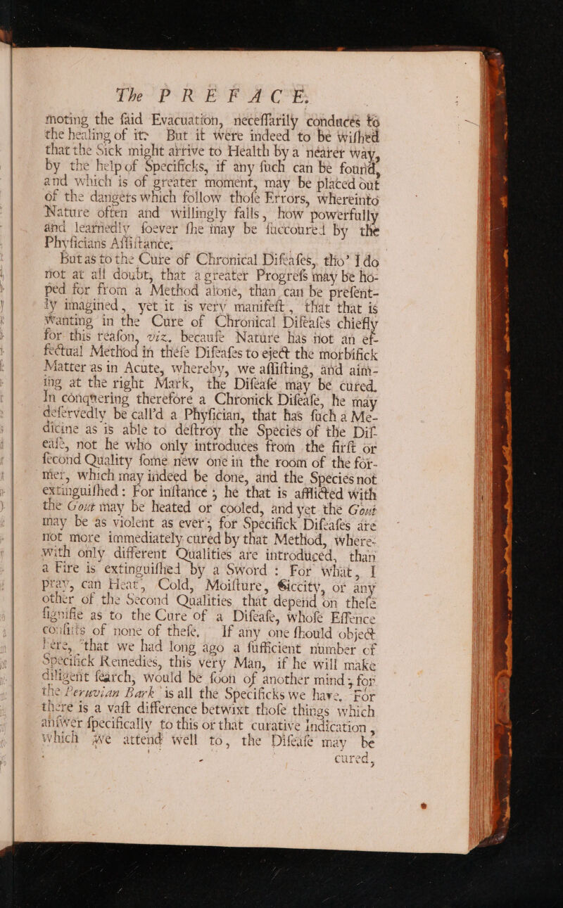 se I The PRE moting the faid Evacuation, neceflarily condaces to the healing of it&gt; But it were indeed’ to be wifhed that the Sick might arrive to Health bya néarer way, by the help of Specificks, if any fuch can be fourid, and which is of greater moment, may be placed out of the dangers which follow thofe Errors, whereinto Nature often and willingly fails, how powerfully and learnediy foever fhe may be fuccoured by the Phyticians Affiitance; not at all doubt, that agreater Progref$ may be ho- ped for from a Method alone, than can be prefent- Ty imagined, yet it is very manifett , that that is Wanting in the Cure of Chronical Difeafés chiefly for this reafon, viz. becaufe Nature has not an ef- fectual Method in thefe Difeafes to eje@ the morbifick Matter asin Acute, whereby, we aflifting, and ain- ing at the right Mark, the Difeafe may be cuted. In conqtering therefore a Chronick Difeale, he may defervedly be call’d a Phyfician, that has fuch a Me- ditine as is able to deftroy the Species of the Dif eal, not he who only introduces from the fitit or {econd Quality fome new one in the room of the for- extinguilhed : For initance 5 he that is affliGed with the Gout may be heated or cooled, and yet the Gout tnay be as violent as ever’; for Specifick Difeafes are not more immediately cured by that Method, where: with only different Qualities are introduced, than a Fire is extinguifhed by a Sword : For what, | pray, can Heat, Cold, Moilture, Giccity, or any other of the Second Qualities that depend on thefe fignifie as to the Cure of a Difeafe, who Effence conliits of none of thefe, If any one fhould obje@ bere, ‘that we had long ago a fufficient number cf Specilick Remedies, this very Man, if he will make Giligent fearch, would be {oon of another mind ; for the Peruvian Bark ‘is all the Specificks we have. ‘For there is a vait difference betwixt thofe things which aniwer {pecifically to this or that curative Indication : which we attend well to, the Difeaie may be ; me, oa 3 cured,